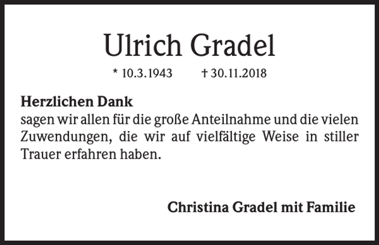 <p>Ulrich Gradel<br />* 10.3.1943</p><p>† 30.11.2018</p><p>Herzlichen Dank<br />sagen wir allen für die große Anteilnahme und die vielen<br />Zuwendungen, die wir auf vielfältige Weise in stiller<br />Trauer erfahren haben.<br />Christina Gradel mit Familie</p>