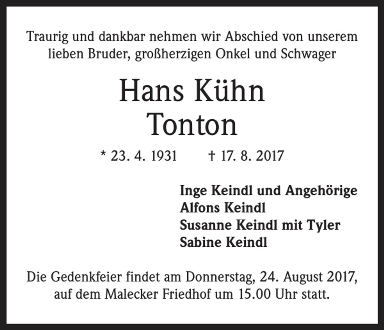 <p>Traurig und dankbar nehmen wir Abschied von unserem<br />lieben Bruder, großherzigen Onkel und Schwager</p><p>Hans Kühn<br />Tonton<br />* 23. 4. 1931 † 17. 8. 2017<br />Inge Keindl und Angehörige<br />Alfons Keindl<br />Susanne Keindl mit Tyler<br />Sabine Keindl<br />Die Gedenkfeier findet am Donnerstag, 24. August 2017,<br />auf dem Malecker Friedhof um 15.00 Uhr statt.</p>