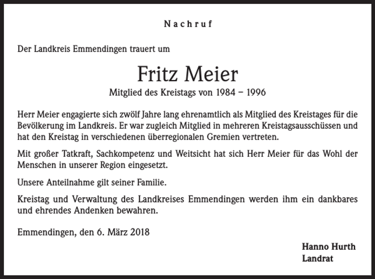 <p>Nachruf<br />Der Landkreis Emmendingen trauert um</p><p>Fritz Meier</p><p>Mitglied des Kreistags von 1984 – 1996<br />Herr Meier engagierte sich zwölf Jahre lang ehrenamtlich als Mitglied des Kreistages für die<br />Bevölkerung im Landkreis. Er war zugleich Mitglied in mehreren Kreistagsausschüssen und<br />hat den Kreistag in verschiedenen überregionalen Gremien vertreten.<br />Mit großer Tatkraft, Sachkompetenz und Weitsicht hat sich Herr Meier für das Wohl der<br />Menschen in unserer Region eingesetzt.<br />Unsere Anteilnahme gilt seiner Familie.</p><p>Kreistag und Verwaltung des Landkreises Emmendingen werden ihm ein dankbares<br />und ehrendes Andenken bewahren.<br />Emmendingen, den 6. März 2018<br />Hanno Hurth<br />Landrat</p>