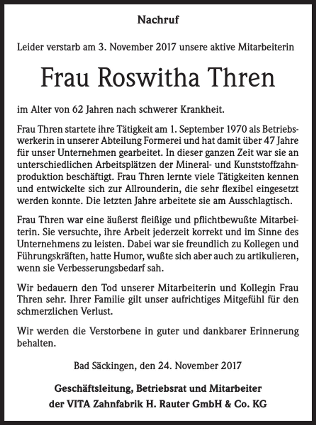 <p>Nachruf<br />Leider verstarb am 3. November 2017 unsere aktive Mitarbeiterin</p><p>Frau Roswitha Thren<br />im Alter von 62 Jahren nach schwerer Krankheit.<br />Frau Thren startete ihre Tätigkeit am 1. September 1970 als Betriebswerkerin in unserer Abteilung Formerei und hat damit über 47 Jahre<br />für unser Unternehmen gearbeitet. In dieser ganzen Zeit war sie an<br />unterschiedlichen Arbeitsplätzen der Mineral- und Kunststoffzahnproduktion beschäftigt. Frau Thren lernte viele Tätigkeiten kennen<br />und entwickelte sich zur Allrounderin, die sehr flexibel eingesetzt<br />werden konnte. Die letzten Jahre arbeitete sie am Ausschlagtisch.<br />Frau Thren war eine äußerst fleißige und pflichtbewußte Mitarbeiterin. Sie versuchte, ihre Arbeit jederzeit korrekt und im Sinne des<br />Unternehmens zu leisten. Dabei war sie freundlich zu Kollegen und<br />Führungskräften, hatte Humor, wußte sich aber auch zu artikulieren,<br />wenn sie Verbesserungsbedarf sah.<br />Wir bedauern den Tod unserer Mitarbeiterin und Kollegin Frau<br />Thren sehr. Ihrer Familie gilt unser aufrichtiges Mitgefühl für den<br />schmerzlichen Verlust.<br />Wir werden die Verstorbene in guter und dankbarer Erinnerung<br />behalten.<br />Bad Säckingen, den 24. November 2017<br />Geschäftsleitung, Betriebsrat und Mitarbeiter<br />der VITA Zahnfabrik H. Rauter GmbH &amp; Co. KG</p>