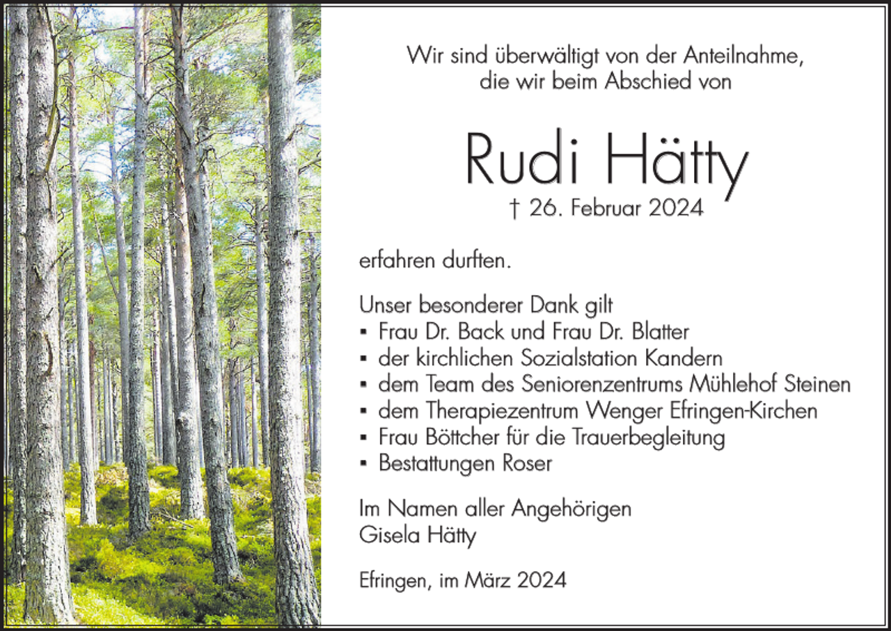 <p>Wir sind überwältigt von der Anteilnahme,<br />die wir beim Abschied von</p><p>Rudi Hätty<br />† 26. Februar 2024</p><p>erfahren durften.<br />Unser besonderer Dank gilt<br />▪ Frau Dr. Back und Frau Dr. Blatter<br />▪ der kirchlichen Sozialstation Kandern<br />▪ dem Team des Seniorenzentrums Mühlehof Steinen<br />▪ dem Therapiezentrum Wenger Efringen-Kirchen<br />▪ Frau Böttcher für die Trauerbegleitung<br />▪ Bestattungen Roser<br />Im Namen aller Angehörigen<br />Gisela Hätty<br />Efringen, im März 2024</p>