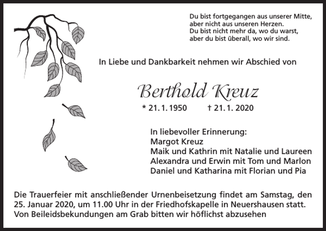 <p>Du bist fortgegangen aus unserer Mitte,<br />aber nicht aus unseren Herzen.<br />Du bist nicht mehr da, wo du warst,<br />aber du bist überall, wo wir sind.</p><p>In Liebe und Dankbarkeit nehmen wir Abschied von</p><p>Berthold Kreuz<br />* 21. 1. 1950</p><p>† 21. 1. 2020</p><p>In liebevoller Erinnerung:<br />Margot Kreuz<br />Maik und Kathrin mit Natalie und Laureen<br />Alexandra und Erwin mit Tom und Marlon<br />Daniel und Katharina mit Florian und Pia<br />Die Trauerfeier mit anschließender Urnenbeisetzung findet am Samstag, den<br />25. Januar 2020, um 11.00 Uhr in der Friedhofskapelle in Neuershausen statt.<br />Von Beileidsbekundungen am Grab bitten wir höflichst abzusehen</p>