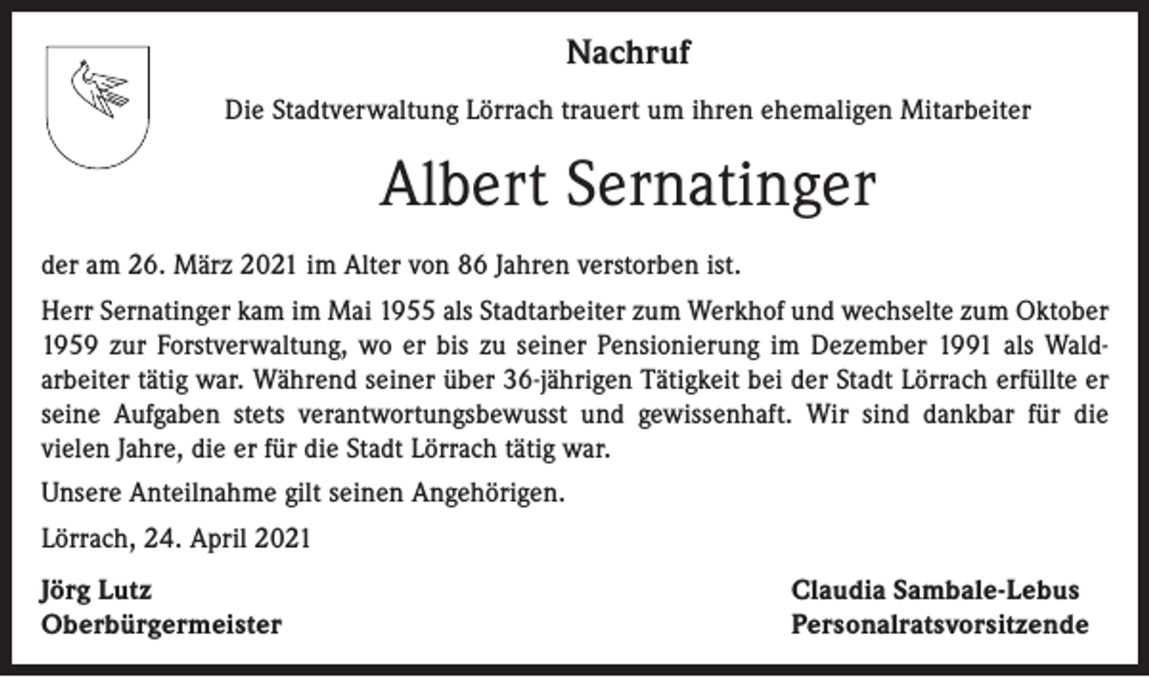 <p>Nachruf<br />Die Stadtverwaltung Lörrach trauert um ihren ehemaligen Mitarbeiter</p><p>Albert Sernatinger<br />der am 26. März 2021 im Alter von 86 Jahren verstorben ist.<br />Herr Sernatinger kam im Mai 1955 als Stadtarbeiter zum Werkhof und wechselte zum Oktober<br />1959 zur Forstverwaltung, wo er bis zu seiner Pensionierung im Dezember 1991 als Waldarbeiter tätig war. Während seiner über 36-jährigen Tätigkeit bei der Stadt Lörrach erfüllte er<br />seine Aufgaben stets verantwortungsbewusst und gewissenhaft. Wir sind dankbar für die<br />vielen Jahre, die er für die Stadt Lörrach tätig war.<br />Unsere Anteilnahme gilt seinen Angehörigen.<br />Lörrach, 24. April 2021<br />Jörg Lutz<br />Oberbürgermeister</p><p>Claudia Sambale-Lebus<br />Personalratsvorsitzende</p>