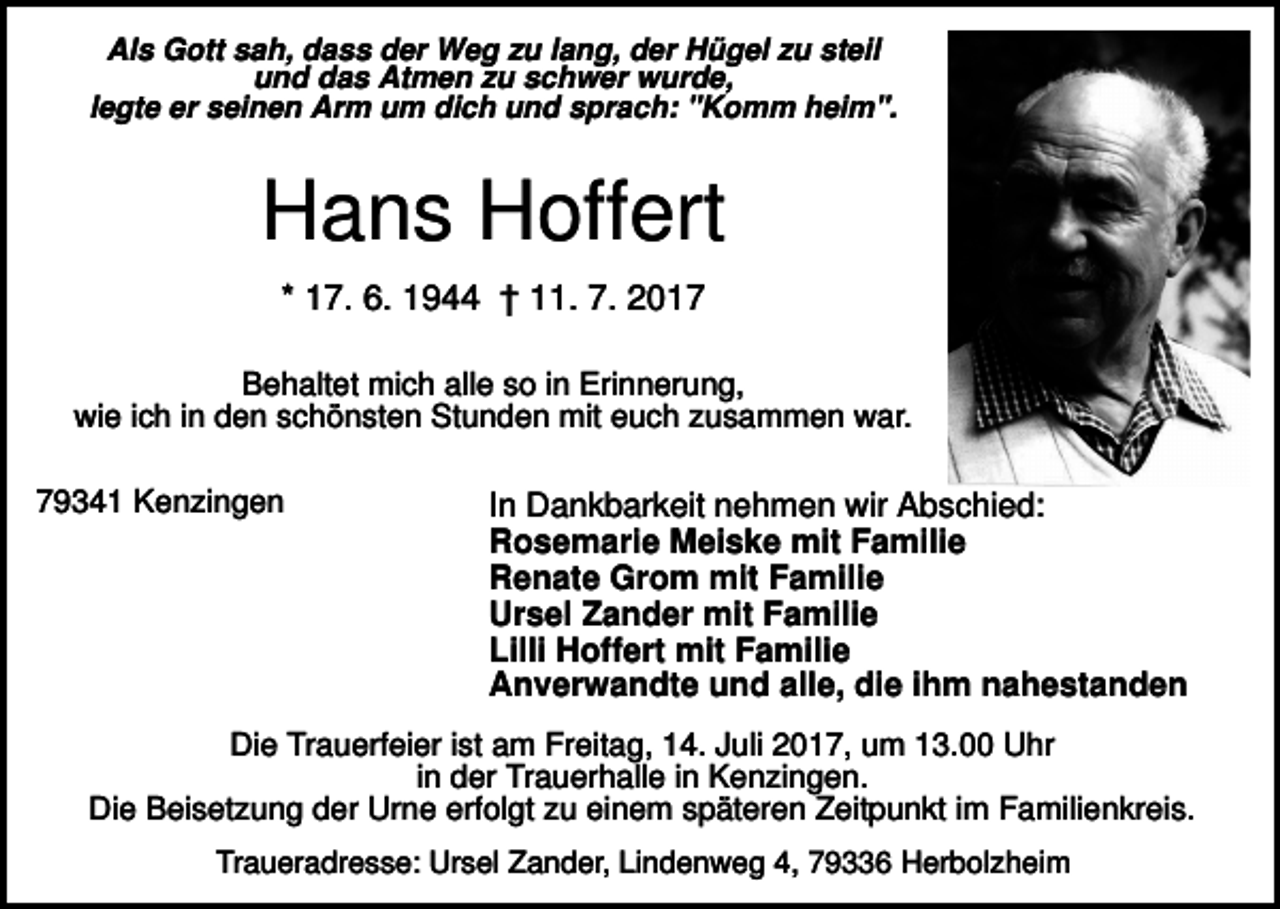 <p>Als Gott sah, dass der Weg zu lang, der Hügel zu steil<br />und das Atmen zu schwer wurde,<br />legte er seinen Arm um dich und sprach: "Komm heim".</p><p>Hans Hoffert<br />* 17. 6. 1944 † 11. 7. 2017<br />Behaltet mich alle so in Erinnerung,<br />wie ich in den schönsten Stunden mit euch zusammen war.<br />79341 Kenzingen</p><p>In Dankbarkeit nehmen wir Abschied:<br />Rosemarie Meiske mit Familie<br />Renate Grom mit Familie<br />Ursel Zander mit Familie<br />Lilli Hoffert mit Familie<br />Anverwandte und alle, die ihm nahestanden</p><p>Die Trauerfeier ist am Freitag, 14. Juli 2017, um 13.00 Uhr<br />in der Trauerhalle in Kenzingen.<br />Die Beisetzung der Urne erfolgt zu einem späteren Zeitpunkt im Familienkreis.<br />Traueradresse: Ursel Zander, Lindenweg 4, 79336 Herbolzheim</p>