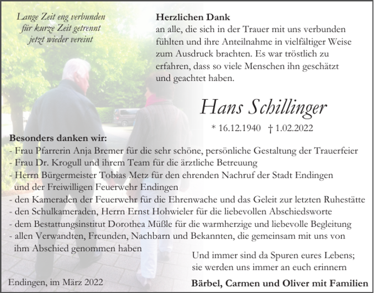 <p>Lange Zeit eng verbunden<br />für kurze Zeit getrennt<br />jetzt wieder vereint</p><p>Herzlichen Dank<br />an alle, die sich in der Trauer mit uns verbunden<br />fühlten und ihre Anteilnahme in vielfältiger Weise<br />zum Ausdruck brachten. Es war tröstlich zu<br />erfahren, dass so viele Menschen ihn geschätzt<br />und geachtet haben.</p><p>Hans Schillinger<br />* 16.12.1940 † 1.02.2022<br />Besonders danken wir:<br />- Frau Pfarrerin Anja Bremer für die sehr schöne, persönliche Gestaltung der Trauerfeier<br />- Frau Dr. Krogull und ihrem Team für die ärztliche Betreuung<br />- Herrn Bürgermeister Tobias Metz für den ehrenden Nachruf der Stadt Endingen<br />und der Freiwilligen Feuerwehr Endingen<br />- den Kameraden der Feuerwehr für die Ehrenwache und das Geleit zur letzten Ruhestätte<br />- den Schulkameraden, Herrn Ernst Hohwieler für die liebevollen Abschiedsworte<br />- dem Bestattungsinstitut Dorothea Müßle für die warmherzige und liebevolle Begleitung<br />- allen Verwandten, Freunden, Nachbarn und Bekannten, die gemeinsam mit uns von<br />ihm Abschied genommen haben<br />Und immer sind da Spuren eures Lebens;<br />sie werden uns immer an euch erinnern<br />Endingen, im März 2022<br />Bärbel, Carmen und Oliver mit Familien</p>