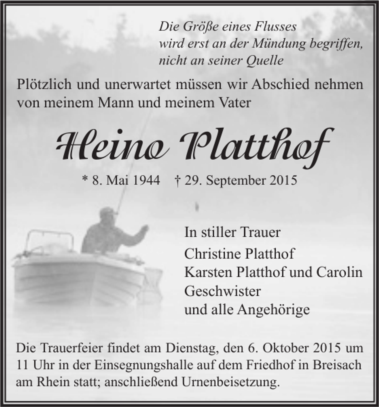 <p>Die Größe eines Flusses<br />wird erst an der Mündung begriffen,<br />nicht an seiner Quelle</p><p>Plötzlich und unerwartet müssen wir Abschied nehmen<br />von meinem Mann und meinem Vater</p><p>Heino Platthof<br />* 8. Mai 1944 † 29. September 2015</p><p>In stiller Trauer<br />Christine Platthof<br />Karsten Platthof und Carolin<br />Geschwister<br />und alle Angehörige<br />Die Trauerfeier findet am Dienstag, den 6. Oktober 2015 um<br />11 Uhr in der Einsegnungshalle auf dem Friedhof in Breisach<br />am Rhein statt; anschließend Urnenbeisetzung.</p>