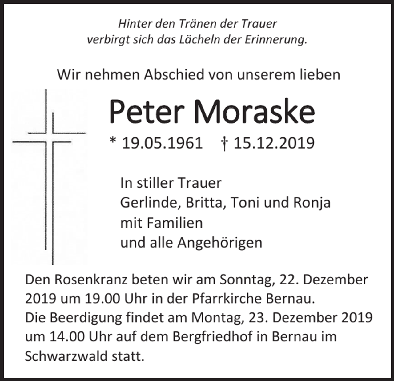 <p>Hinter den Tränen der Trauer<br />verbirgt sich das Lächeln der Erinnerung.</p><p>Wir nehmen Abschied von unserem lieben</p><p>Peter Moraske<br />* 19.05.1961 † 15.12.2019<br />In stiller Trauer<br />Gerlinde, Britta, Toni und Ronja<br />mit Familien<br />und alle Angehörigen<br />Den Rosenkranz beten wir am Sonntag, 22. Dezember<br />2019 um 19.00 Uhr in der Pfarrkirche Bernau.<br />Die Beerdigung findet am Montag, 23. Dezember 2019<br />um 14.00 Uhr auf dem Bergfriedhof in Bernau im<br />Schwarzwald statt.</p>