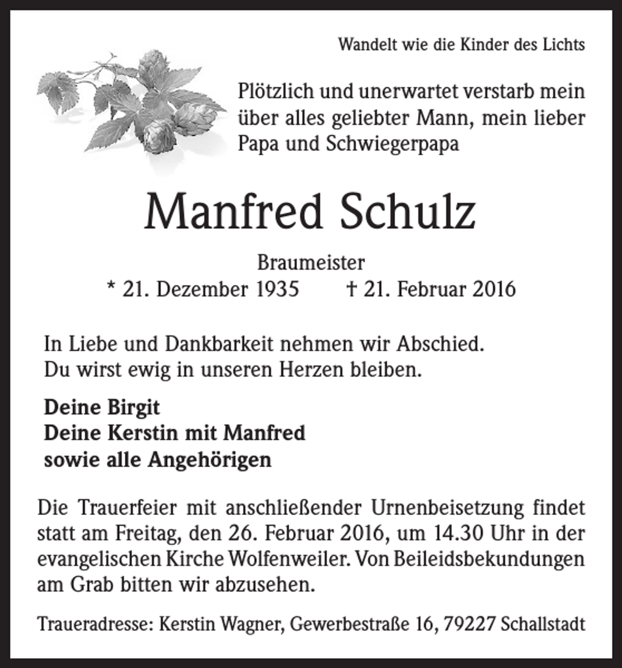 <p>Wandelt wie die Kinder des Lichts</p><p>Plötzlich und unerwartet verstarb mein<br />über alles geliebter Mann, mein lieber<br />Papa und Schwiegerpapa</p><p>Manfred Schulz<br />Braumeister<br />* 21. Dezember 1935 † 21. Februar 2016<br />In Liebe und Dankbarkeit nehmen wir Abschied.<br />Du wirst ewig in unseren Herzen bleiben.<br />Deine Birgit<br />Deine Kerstin mit Manfred<br />sowie alle Angehörigen<br />Die Trauerfeier mit anschließender Urnenbeisetzung findet<br />statt am Freitag, den 26. Februar 2016, um 14.30 Uhr in der<br />evangelischen Kirche Wolfenweiler. Von Beileids­bekundungen<br />am Grab bitten wir abzusehen.<br />Traueradresse: Kerstin Wagner, Gewerbestraße 16, 79227 Schallstadt</p>