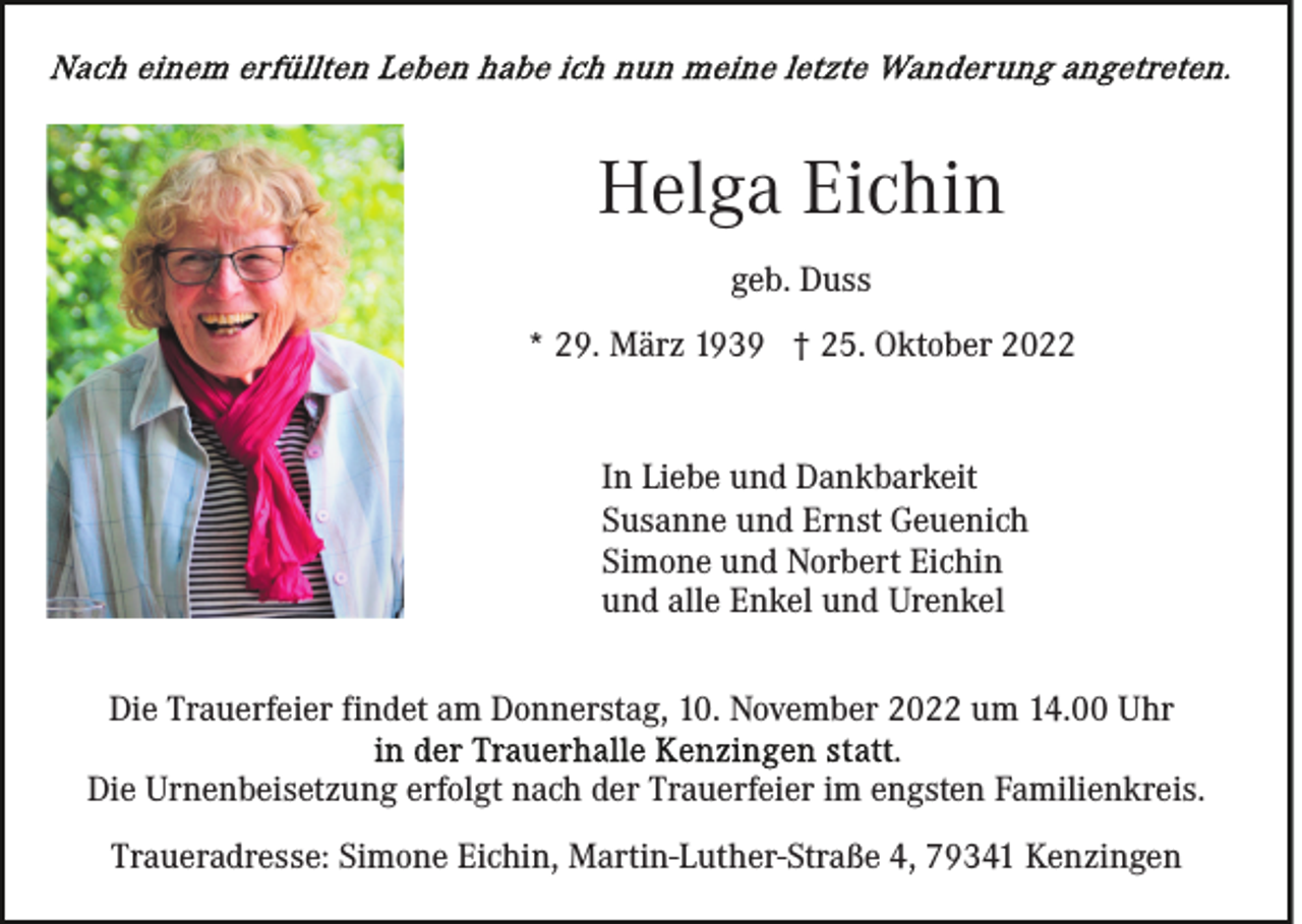 <p>Helga Eichin<br />geb. Duss<br />* 29. März 1939 † 25. Oktober 2022</p><p>In Liebe und Dankbarkeit<br />Susanne und Ernst Geuenich<br />Simone und Norbert Eichin<br />und alle Enkel und Urenkel<br />Die Trauerfeier findet am Donnerstag, 10. November 2022 um 14.00 Uhr<br />Die Urnenbeisetzung erfolgt nach der Trauerfeier im engsten Familienkreis.<br />Traueradresse: Simone Eichin, Martin-Luther-Straße 4, 79341 Kenzingen</p>