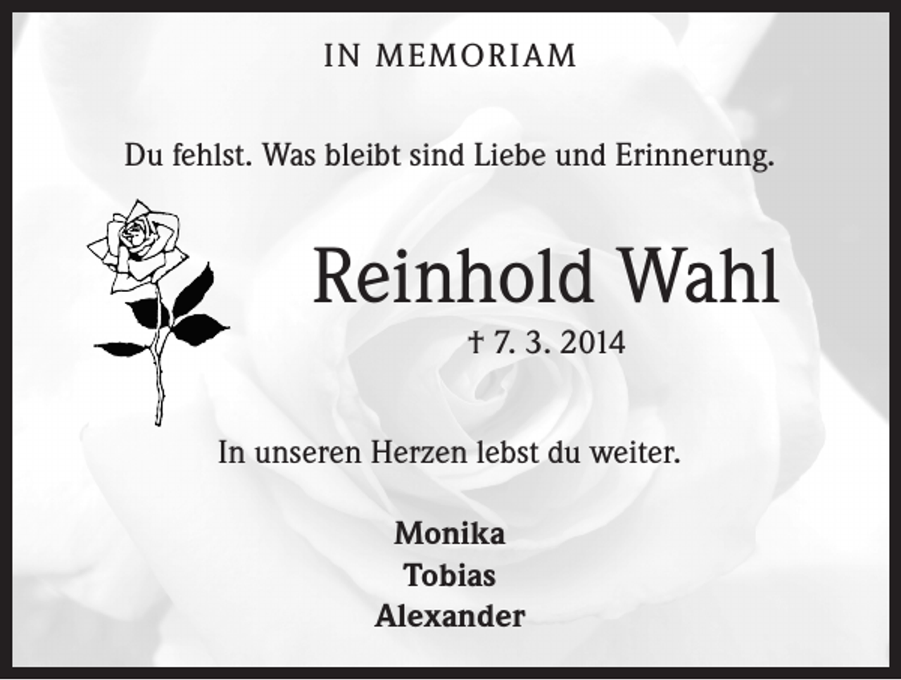 <p>IN MEMORIAM<br />Du fehlst. Was bleibt sind Liebe und Erinnerung.</p><p>Reinhold Wahl<br />† 7. 3. 2014</p><p>In unseren Herzen lebst du weiter.<br />Monika<br />Tobias<br />Alexander</p>