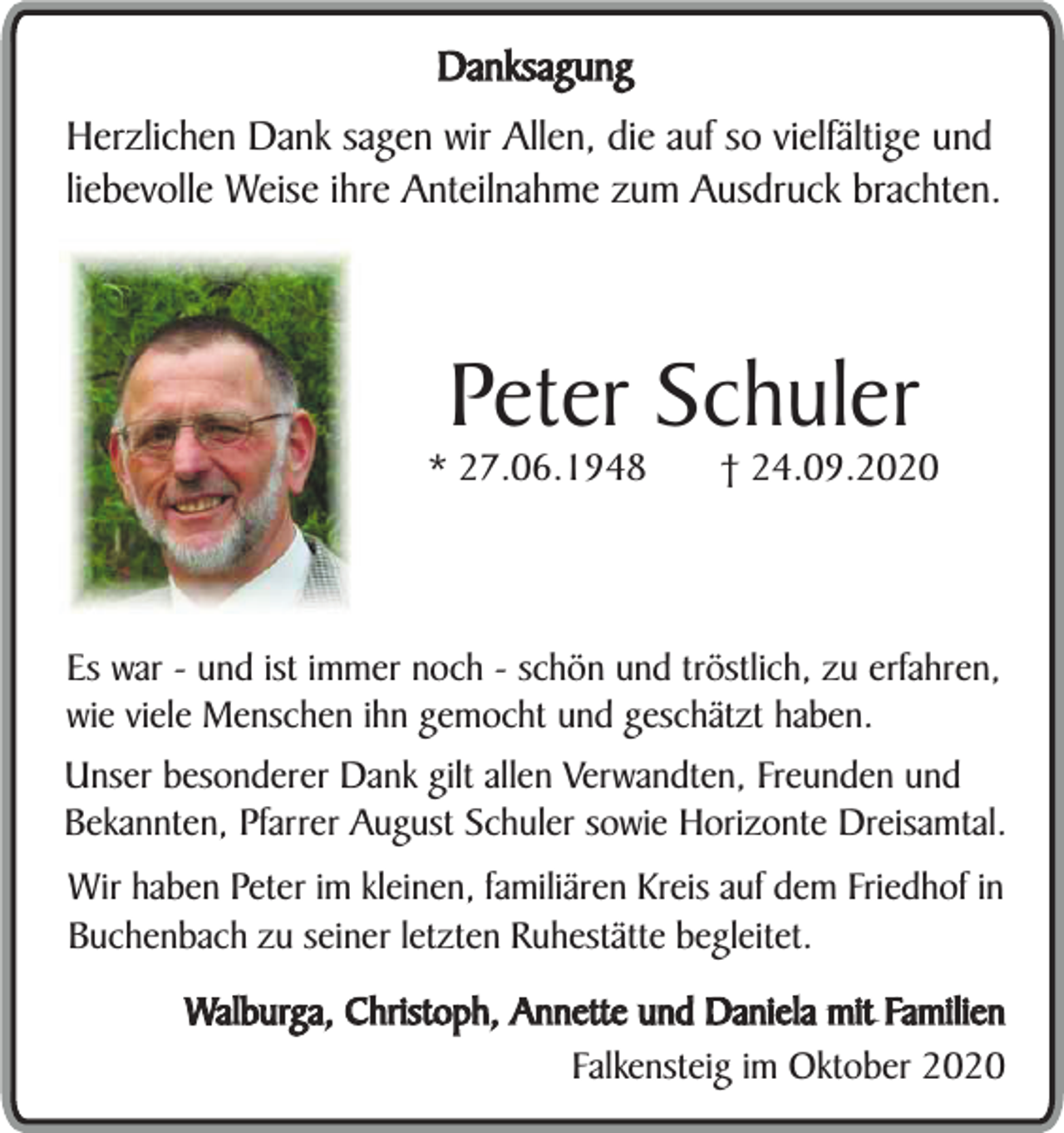 <p>Danksagung<br />Herzlichen Dank sagen wir Allen, die auf so vielfältige und<br />liebevolle Weise ihre Anteilnahme zum Ausdruck brachten.</p><p>Peter Schuler</p><p>* 27.06.1948</p><p>† 24.09.2020</p><p>Es war - und ist immer noch - schön und tröstlich, zu erfahren,<br />wie viele Menschen ihn gemocht und geschätzt haben.<br />Unser besonderer Dank gilt allen Verwandten, Freunden und<br />Bekannten, Pfarrer August Schuler sowie Horizonte Dreisamtal.<br />Wir haben Peter im kleinen, familiären Kreis auf dem Friedhof in<br />Buchenbach zu seiner letzten Ruhestätte begleitet.<br />Walburga, Christoph, Annette und Daniela mit Familien<br />Falkensteig im Oktober 2020</p>