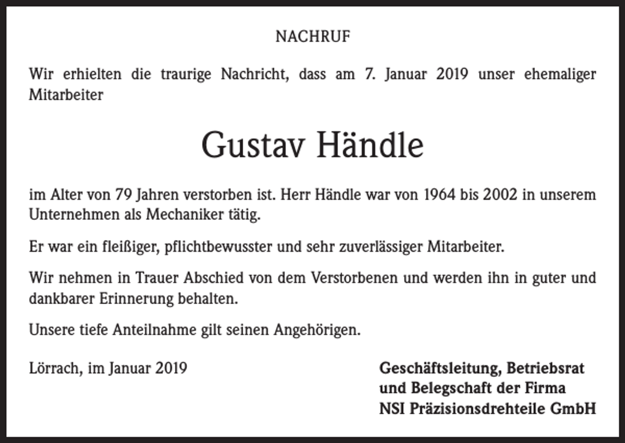 <p>NACHRUF<br />Wir erhielten die traurige Nachricht, dass am 7. Januar 2019 unser ehemaliger<br />­Mitarbeiter</p><p>Gustav Händle<br />im Alter von 79 Jahren verstorben ist. Herr Händle war von 1964 bis 2002 in unserem<br />Unternehmen als Mechaniker tätig.<br />Er war ein fleißiger, pflichtbewusster und sehr zuverlässiger Mitarbeiter.<br />Wir nehmen in Trauer Abschied von dem Verstorbenen und werden ihn in guter und<br />dankbarer Erinnerung behalten.<br />Unsere tiefe Anteilnahme gilt seinen Angehörigen.<br />Lörrach, im Januar 2019 Geschäftsleitung, Betriebsrat<br />und Belegschaft der Firma<br />NSI Präzisionsdrehteile GmbH</p>