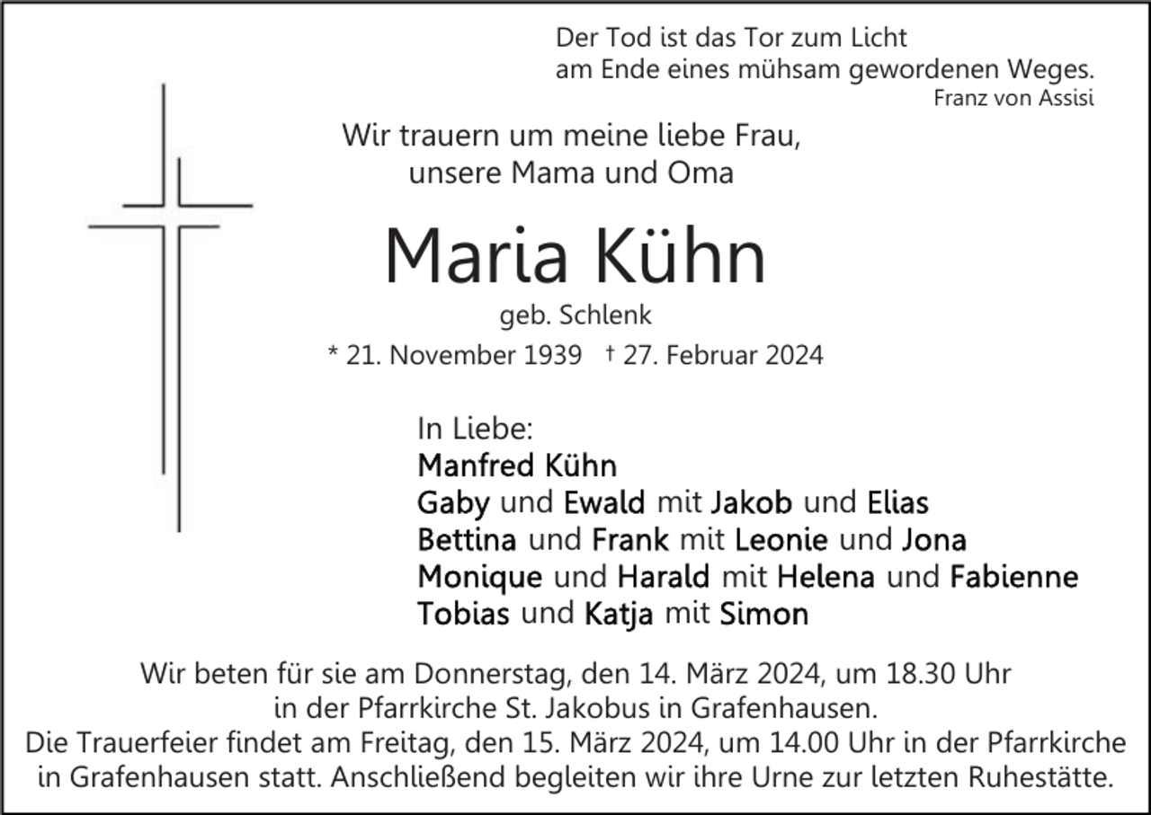 Der Tod ist das Tor zum Licht
am Ende eines mühsam gewordenen Weges.
Franz von Assisi
Wir trauern um meine liebe Frau, unsere Mama und Oma
Maria Kühn
geb. Schlenk
* 21. November 1939 † 27. Februar 2024
In Liebe:
Manfred Kühn
Gaby und Ewald mit Jakob und Elias
Bettina und Frank mit Leonie und Jona
Monique und Harald mit Helena und Fabienne
Tobias und Katja mit Simon
Wir beten für sie am Donnerstag, den 14. März 2024, um 18.30 Uhr in der Pfarrkirche St. Jakobus in Grafenhausen.
Die Trauerfeier findet am Freitag, den 15. März 2024, um 14.00 Uhr in der Pfarrkirche in Grafenhausen statt. Anschließend begleiten wir ihre Urne zur letzten Ruhestätte.