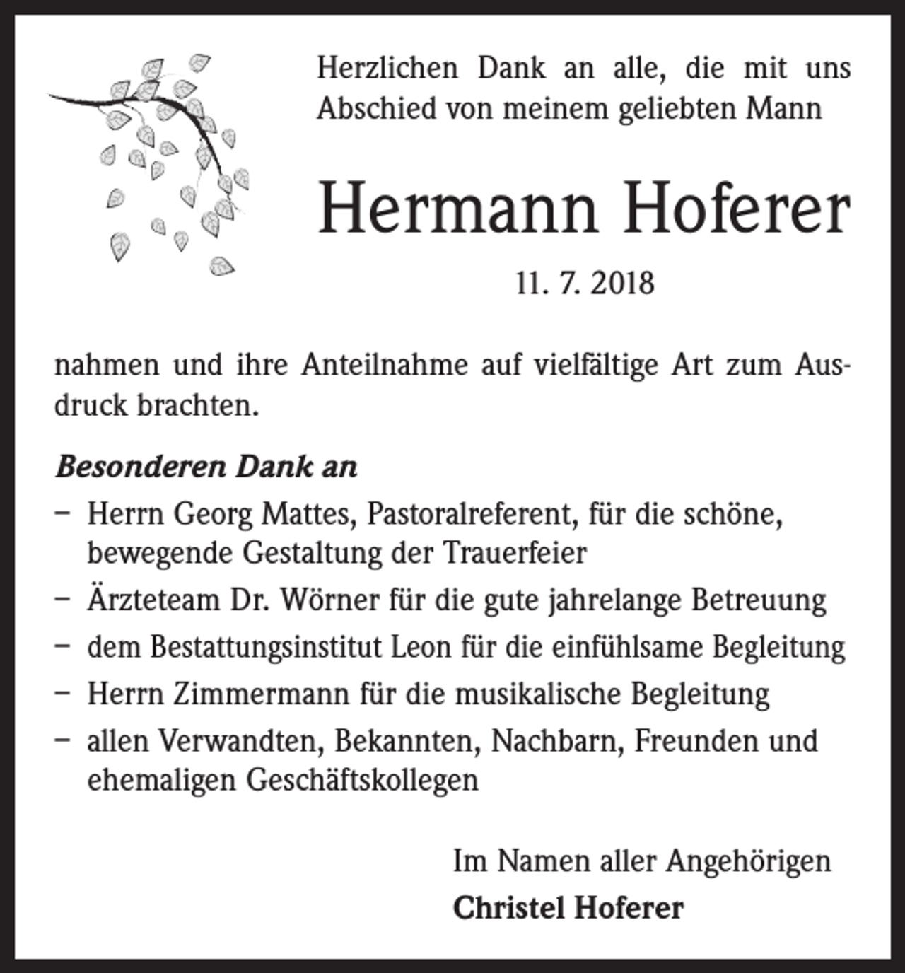 <p>Herzlichen Dank an alle, die mit uns<br />Abschied von meinem geliebten Mann</p><p>Hermann Hoferer<br />11. 7. 2018<br />nahmen und ihre Anteilnahme auf vielfältige Art zum Ausdruck brachten.<br />Besonderen Dank an<br />– Herrn Georg Mattes, Pastoralreferent, für die schöne,<br />bewegende Gestaltung der Trauerfeier<br />– Ärzteteam Dr. Wörner für die gute jahrelange ­Betreuung<br />– dem Bestattungsinstitut Leon für die einfühlsame Begleitung<br />– Herrn Zimmermann für die musikalische Begleitung<br />– allen Verwandten, Bekannten, Nachbarn, Freunden und<br />ehemaligen Geschäftskollegen<br />Im Namen aller Angehörigen<br />Christel Hoferer</p>