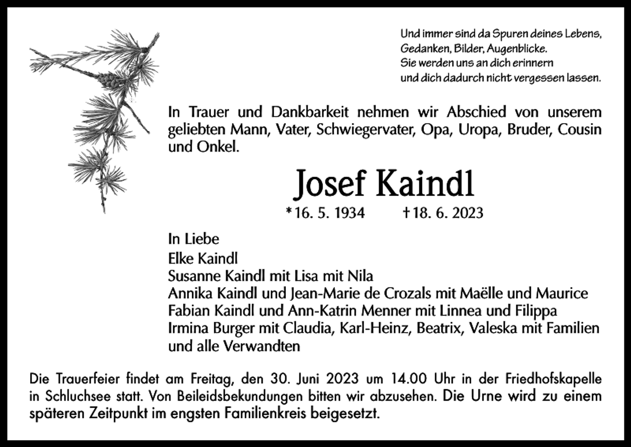 <p>Und immer sind da Spuren deines Lebens,<br />Gedanken, Bilder, Augenblicke.<br />Sie werden uns an dich erinnern<br />und dich dadurch nicht vergessen lassen.</p><p>In Trauer und Dankbarkeit nehmen wir Abschied von unserem<br />­geliebten Mann, Vater, Schwiegervater, Opa, Uropa, Bruder, Cousin<br />und Onkel.</p><p>Josef Kaindl</p><p>* 16. 5. 1934</p><p>† 18. 6. 2023</p><p>In Liebe<br />Elke Kaindl<br />Susanne Kaindl mit Lisa mit Nila<br />Annika Kaindl und Jean-Marie de Crozals mit Maëlle und Maurice<br />Fabian Kaindl und Ann-Katrin Menner mit Linnea und Filippa<br />Irmina Burger mit Claudia, Karl-Heinz, Beatrix, Valeska mit Familien<br />und alle Verwandten<br />Die Trauerfeier findet am Freitag, den 30. Juni 2023 um 14.00 Uhr in der Friedhofskapelle<br />in Schluchsee statt. Von Beileidsbekundungen bitten wir abzusehen. Die Urne wird zu einem</p><p>­späteren Zeitpunkt im engsten Familienkreis beigesetzt.</p>