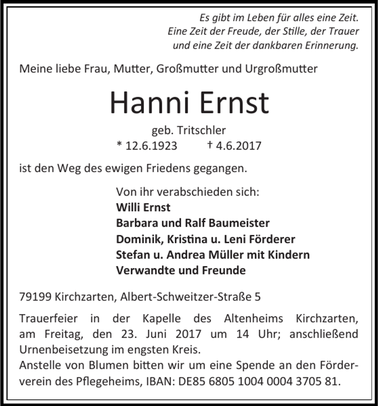 <p>Es gibt im Leben für alles eine Zeit.<br />Eine Zeit der Freude, der Stille, der Trauer<br />und eine Zeit der dankbaren Erinnerung.</p><p>Meine liebe Frau, Mutter, Großmutter und Urgroßmutter</p><p>Hanni Ernst<br />geb. Tritschler<br />* 12.6.1923<br />† 4.6.2017</p><p>ist den Weg des ewigen Friedens gegangen.<br />Von ihr verabschieden sich:<br />Willi Ernst<br />Barbara und Ralf Baumeister<br />Dominik, Kristina u. Leni Förderer<br />Stefan u. Andrea Müller mit Kindern<br />Verwandte und Freunde<br />79199 Kirchzarten, Albert-Schweitzer-Straße 5<br />Trauerfeier in der Kapelle des Altenheims Kirchzarten,<br />am Freitag, den 23. Juni 2017 um 14 Uhr; anschließend<br />Urnenbeisetzung im engsten Kreis.<br />Anstelle von Blumen bitten wir um eine Spende an den Förderverein des Pflegeheims, IBAN: DE85 6805 1004 0004 3705 81.</p>