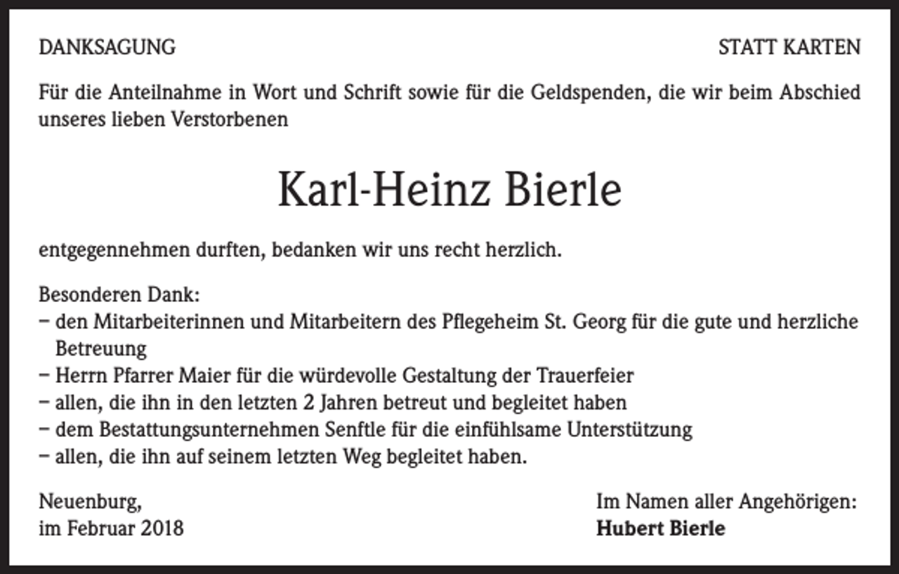 <p>DANKSAGUNG</p><p>STATT KARTEN</p><p>Für die Anteilnahme in Wort und Schrift sowie für die Geldspenden, die wir beim Abschied<br />unseres lieben Verstorbenen</p><p>Karl-Heinz Bierle<br />entgegennehmen durften, bedanken wir uns recht herzlich.<br />Besonderen Dank:<br />– den Mitarbeiterinnen und Mitarbeitern des Pflegeheim St. Georg für die gute und herzliche<br />Betreuung<br />– Herrn Pfarrer Maier für die würdevolle Gestaltung der Trauerfeier<br />– allen, die ihn in den letzten 2 Jahren betreut und begleitet haben<br />– dem Bestattungsunternehmen Senftle für die einfühlsame Unterstützung<br />– allen, die ihn auf seinem letzten Weg begleitet haben.<br />Neuenburg,<br />im Februar 2018</p><p>Im Namen aller Angehörigen:<br />Hubert Bierle</p>