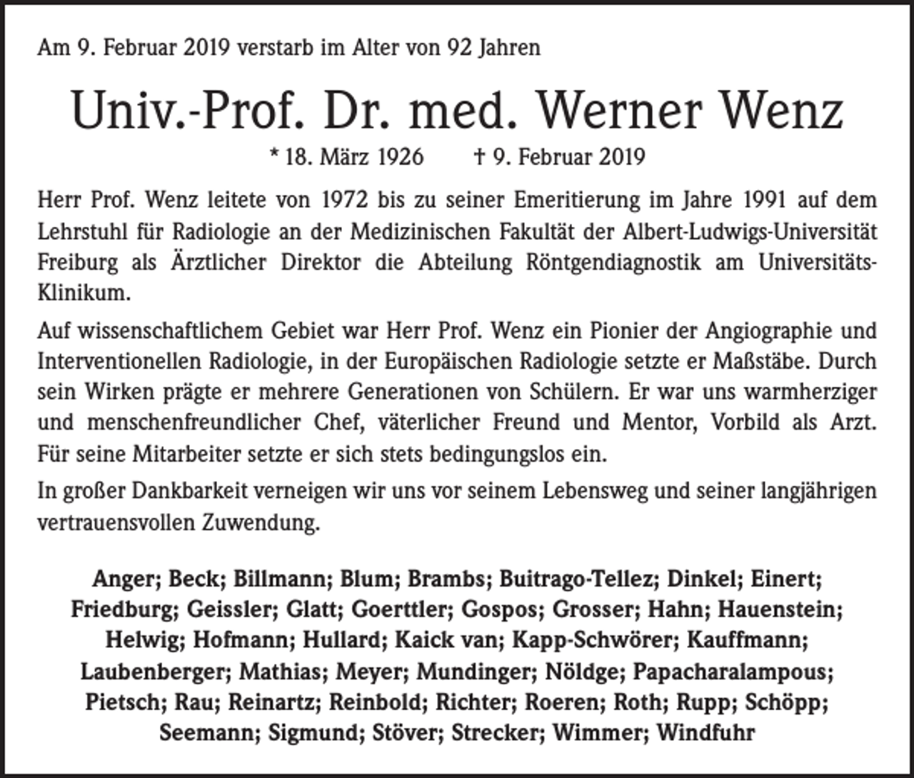 <p>Am 9. Februar 2019 verstarb im Alter von 92 Jahren</p><p>Univ.-Prof. Dr. med. Werner Wenz<br />* 18. März 1926 † 9. Februar 2019</p><p>Herr Prof. Wenz leitete von 1972 bis zu seiner Emeritierung im Jahre 1991 auf dem<br />Lehrstuhl für Radiologie an der Medizinischen Fakultät der Albert-Ludwigs-Universität<br />Freiburg als Ärztlicher Direktor die Abteilung Röntgendiagnostik am Universitäts­<br />Klinikum.<br />Auf wissenschaftlichem Gebiet war Herr Prof. Wenz ein Pionier der Angiographie und<br />Interventionellen Radiologie, in der Europäischen Radiologie setzte er Maßstäbe. Durch<br />sein Wirken prägte er mehrere Generationen von Schülern. Er war uns warmherziger<br />und menschenfreundlicher Chef, väterlicher Freund und Mentor, Vorbild als Arzt.<br />Für seine Mitarbeiter setzte er sich stets bedingungslos ein.<br />In großer Dankbarkeit verneigen wir uns vor seinem Lebensweg und seiner langjährigen<br />vertrauensvollen Zuwendung.<br />Anger; Beck; Billmann; Blum; Brambs; Buitrago-Tellez; Dinkel; Einert;<br />Friedburg; Geissler; Glatt; Goerttler; Gospos; Grosser; Hahn; Hauenstein;<br />Helwig; Hofmann; Hullard; Kaick van; Kapp-Schwörer; Kauffmann;<br />Laubenberger; Mathias; Meyer; Mundinger; Nöldge; Papacharalampous;<br />Pietsch; Rau; Reinartz; Reinbold; Richter; Roeren; Roth; Rupp; Schöpp;<br />Seemann; Sigmund; Stöver; Strecker; Wimmer; Windfuhr</p>