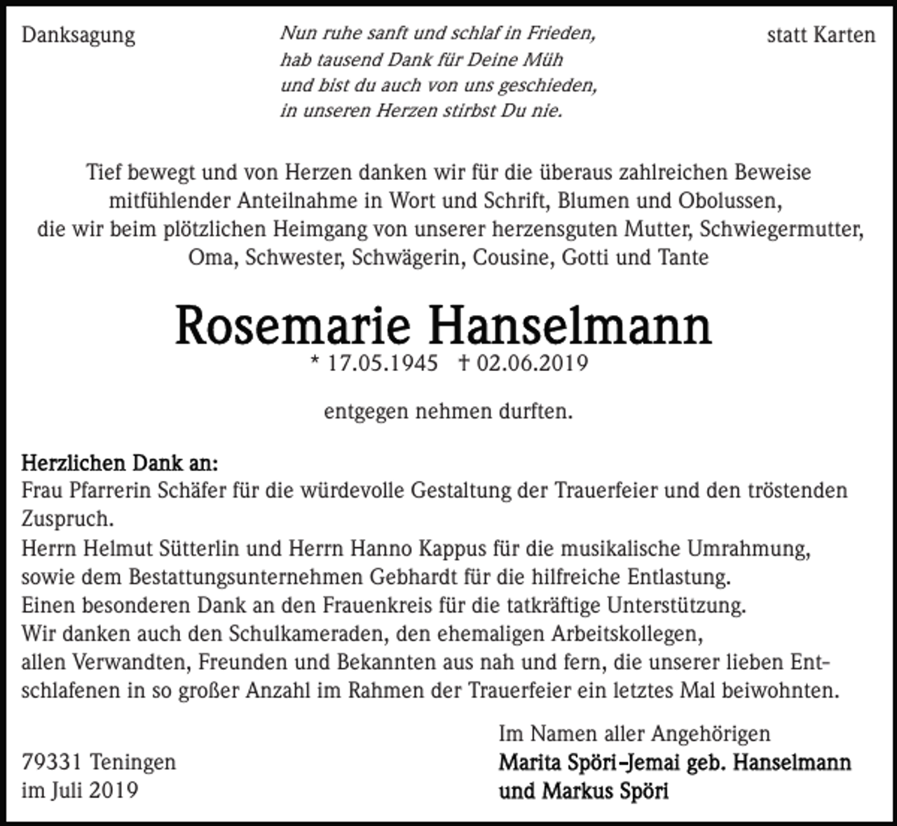 <p>Danksagung</p><p>Nun ruhe sanft und schlaf in Frieden,<br />hab tausend Dank für Deine Müh<br />und bist du auch von uns geschieden,<br />in unseren Herzen stirbst Du nie.</p><p>statt Karten</p><p>Tief bewegt und von Herzen danken wir für die überaus zahlreichen Beweise<br />mitfühlender Anteilnahme in Wort und Schrift, Blumen und Obolussen,<br />die wir beim plötzlichen Heimgang von unserer herzensguten Mutter, Schwiegermutter,<br />Oma, Schwester, Schwägerin, Cousine, Gotti und Tante</p><p>* 17.05.1945 † 02.06.2019<br />entgegen nehmen durften.</p><p>Frau Pfarrerin Schäfer für die würdevolle Gestaltung der Trauerfeier und den tröstenden<br />Zuspruch.<br />Herrn Helmut Sütterlin und Herrn Hanno Kappus für die musikalische Umrahmung,<br />sowie dem Bestattungsunternehmen Gebhardt für die hilfreiche Entlastung.<br />Einen besonderen Dank an den Frauenkreis für die tatkräftige Unterstützung.<br />Wir danken auch den Schulkameraden, den ehemaligen Arbeitskollegen,<br />allen Verwandten, Freunden und Bekannten aus nah und fern, die unserer lieben Entschlafenen in so großer Anzahl im Rahmen der Trauerfeier ein letztes Mal beiwohnten.<br />Im Namen aller Angehörigen<br />79331 Teningen<br />im Juli 2019</p>