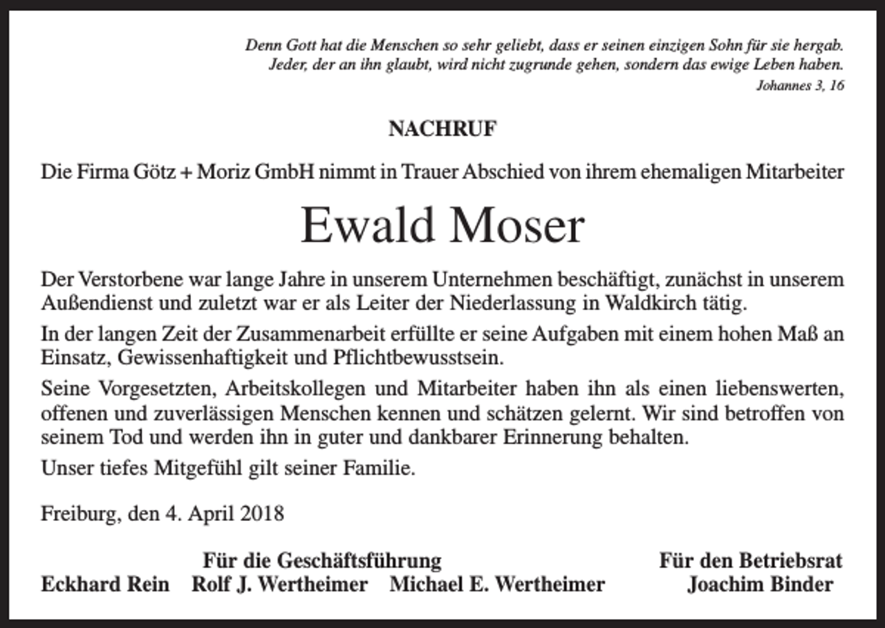 <p>Denn Gott hat die Menschen so sehr geliebt, dass er seinen einzigen Sohn für sie hergab.<br />Jeder, der an ihn glaubt, wird nicht zugrunde gehen, sondern das ewige Leben haben.<br />Johannes 3, 16</p><p>NACHRUF<br />Die Firma Götz + Moriz GmbH nimmt in Trauer Abschied von ihrem ehemaligen Mitarbeiter</p><p>Ewald Moser<br />Der Verstorbene war lange Jahre in unserem Unternehmen beschäftigt, zunächst in unserem<br />Außendienst und zuletzt war er als Leiter der Niederlassung in Waldkirch tätig.<br />In der langen Zeit der Zusammenarbeit erfüllte er seine Aufgaben mit einem hohen Maß an<br />Einsatz, Gewissenhaftigkeit und Pflichtbewusstsein.<br />Seine Vorgesetzten, Arbeitskollegen und Mitarbeiter haben ihn als einen liebenswerten,<br />offenen und zuverlässigen Menschen kennen und schätzen gelernt. Wir sind betroffen von<br />seinem Tod und werden ihn in guter und dankbarer Erinnerung behalten.<br />Unser tiefes Mitgefühl gilt seiner Familie.<br />Freiburg, den 4. April 2018</p><p>Für die Geschäftsführung<br />Eckhard Rein Rolf J. Wertheimer Michael E. Wertheimer</p><p>Für den Betriebsrat<br />Joachim Binder</p>