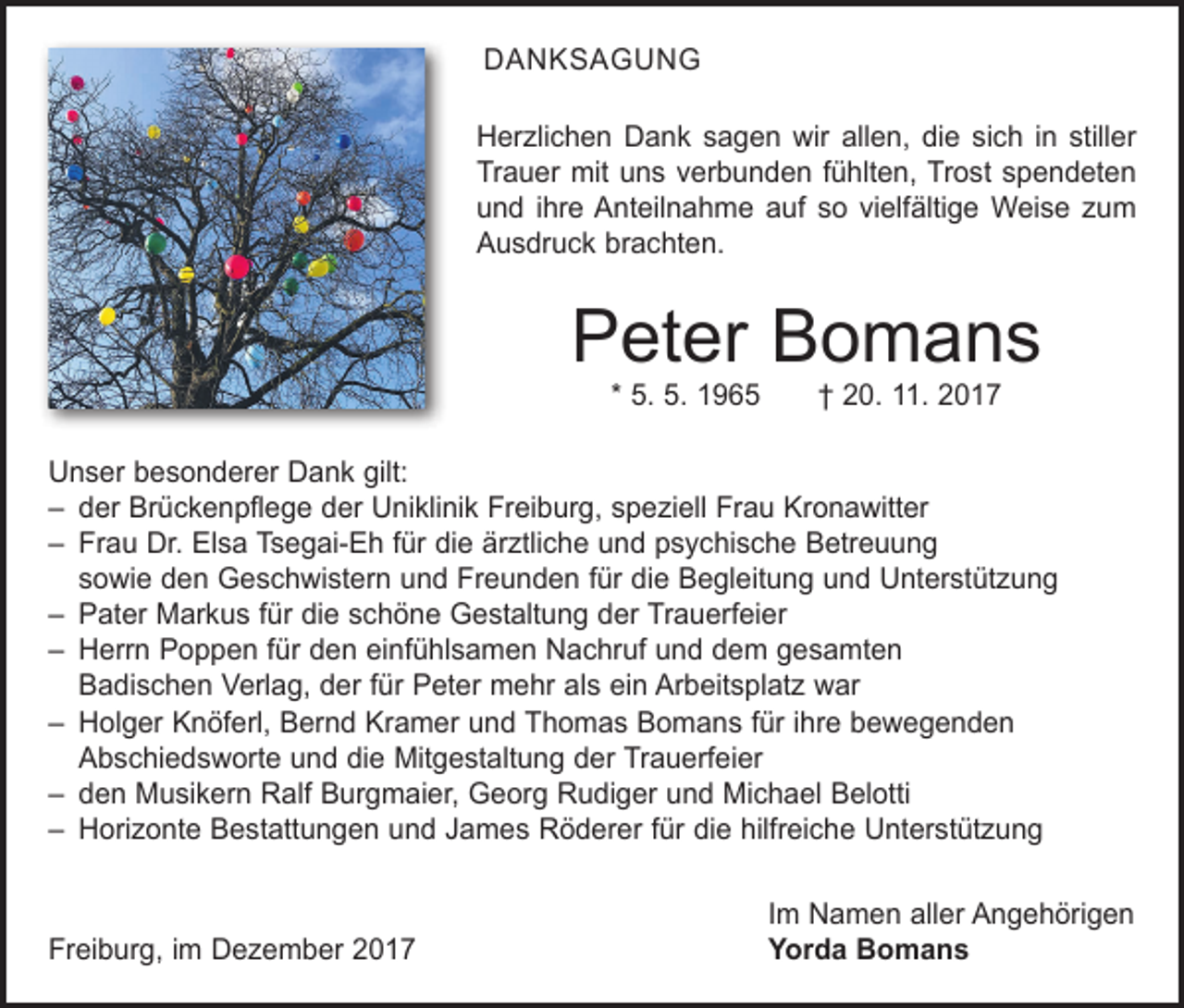 <p>DANKSAGUNG<br />Herzlichen Dank sagen wir allen, die sich in stiller<br />Trauer mit uns verbunden fühlten, Trost spendeten<br />und ihre Anteilnahme auf so vielfältige Weise zum<br />Ausdruck brachten.</p><p>Peter Bomans<br />* 5. 5. 1965 † 20. 11. 2017</p><p>Unser besonderer Dank gilt:<br />– der Brückenpflege der Uniklinik Freiburg, speziell Frau Kronawitter<br />– Frau Dr. Elsa Tsegai-Eh für die ärztliche und psychische Betreuung<br />sowie den Geschwistern und Freunden für die Begleitung und Unterstützung<br />– Pater Markus für die schöne Gestaltung der Trauerfeier<br />– Herrn Poppen für den einfühlsamen Nachruf und dem gesamten<br />Badischen Verlag, der für Peter mehr als ein Arbeitsplatz war<br />– Holger Knöferl, Bernd Kramer und Thomas Bomans für ihre bewegenden<br />Abschiedsworte und die Mitgestaltung der Trauerfeier<br />– den Musikern Ralf Burgmaier, Georg Rudiger und Michael Belotti<br />– Horizonte Bestattungen und James Röderer für die hilfreiche Unterstützung</p><p>Freiburg, im Dezember 2017</p><p>Im Namen aller Angehörigen<br />Yorda Bomans</p>