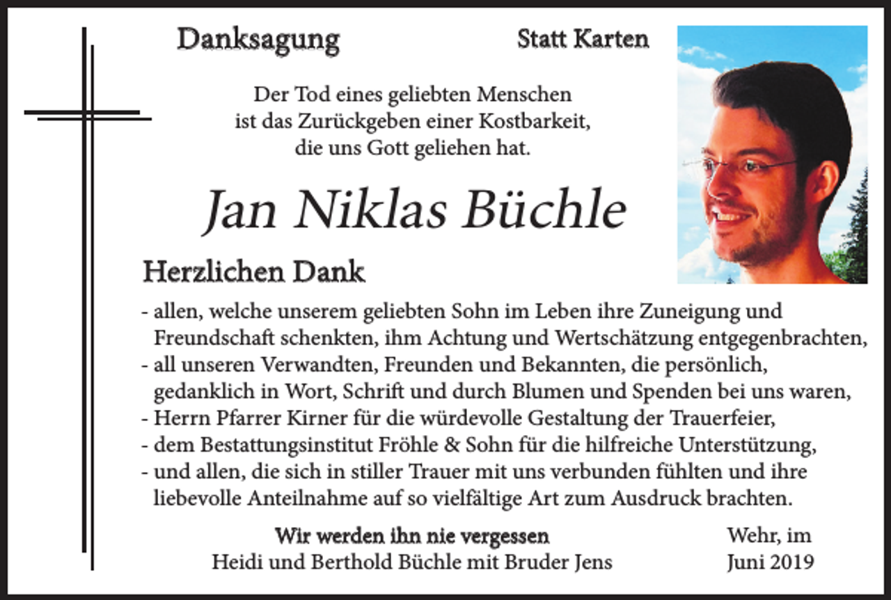 <p>Danksagung</p><p>Statt Karten</p><p>Der Tod eines geliebten Menschen<br />ist das Zurückgeben einer Kostbarkeit,<br />die uns Gott geliehen hat.</p><p>Jan Niklas Büchle<br />Herzlichen Dank<br />- allen, welche unserem geliebten Sohn im Leben ihre Zuneigung und<br />Freundschaft schenkten, ihm Achtung und Wertschätzung entgegenbrachten,<br />- all unseren Verwandten, Freunden und Bekannten, die persönlich,<br />gedanklich in Wort, Schrift und durch Blumen und Spenden bei uns waren,<br />- Herrn Pfarrer Kirner für die würdevolle Gestaltung der Trauerfeier,<br />- dem Bestattungsinstitut Fröhle &amp; Sohn für die hilfreiche Unterstützung,<br />- und allen, die sich in stiller Trauer mit uns verbunden fühlten und ihre<br />liebevolle Anteilnahme auf so vielfältige Art zum Ausdruck brachten.<br />Wir werden ihn nie vergessen<br />Heidi und Berthold Büchle mit Bruder Jens</p><p>Wehr, im<br />Juni 2019</p>