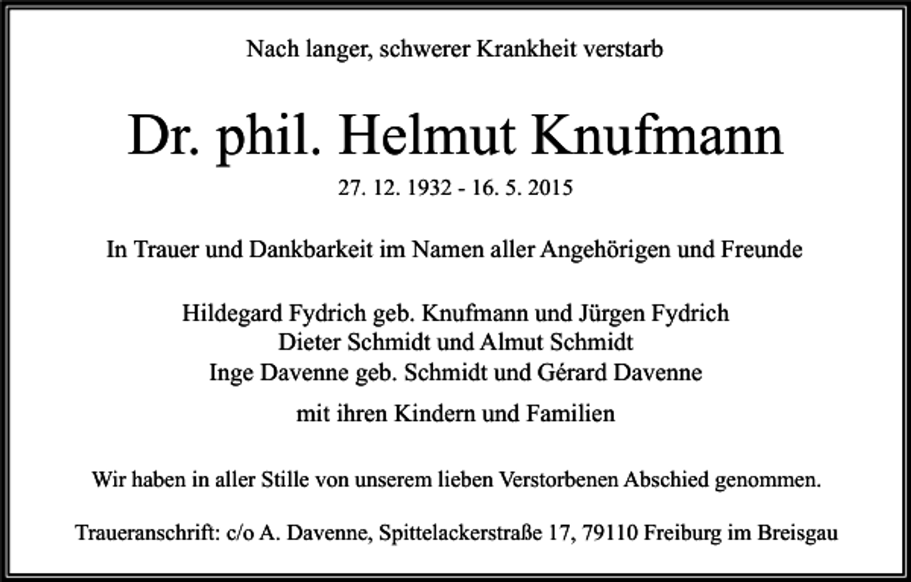 <p>Nach langer, schwerer Krankheit verstarb</p><p>Dr. phil. Helmut Knufmann<br />27. 12. 1932 - 16. 5. 2015</p><p>In Trauer und Dankbarkeit im Namen aller Angehörigen und Freunde<br />Hildegard Fydrich geb. Knufmann und Jürgen Fydrich<br />Dieter Schmidt und Almut Schmidt<br />Inge Davenne geb. Schmidt und Gérard Davenne<br />mit ihren Kindern und Familien<br />Wir haben in aller Stille von unserem lieben Verstorbenen Abschied genommen.<br />Traueranschrift: c/o A. Davenne, Spittelackerstraße 17, 79110 Freiburg im Breisgau</p>