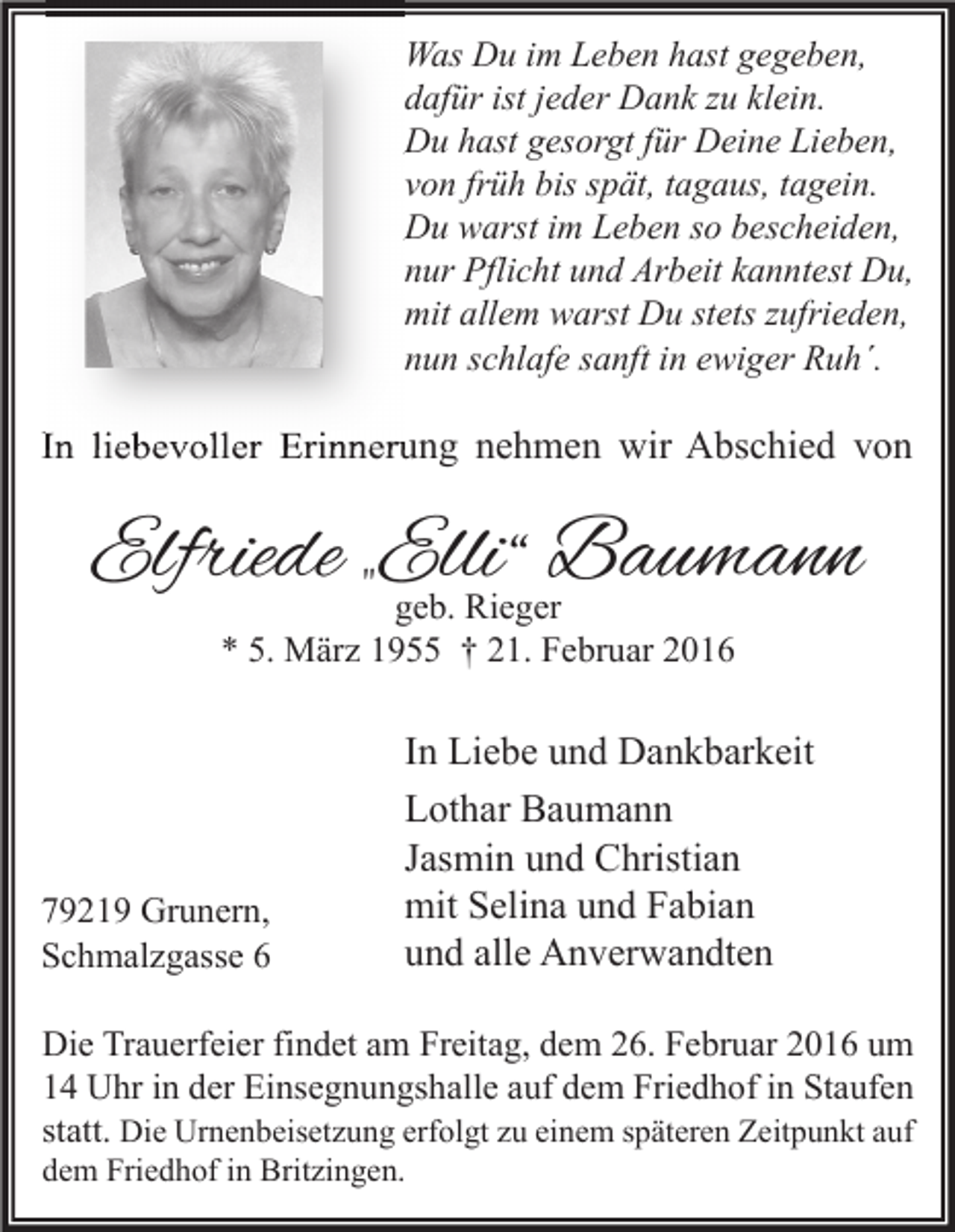 <p>Was Du im Leben hast gegeben,<br />dafür ist jeder Dank zu klein.<br />Du hast gesorgt für Deine Lieben,<br />von früh bis spät, tagaus, tagein.<br />Du warst im Leben so bescheiden,<br />nur Pflicht und Arbeit kanntest Du,<br />mit allem warst Du stets zufrieden,<br />nun schlafe sanft in ewiger Ruh´.</p><p>In liebevoller Erinnerung nehmen wir Abschied von</p><p>Elfriede „Elli“<br />Baumann<br />geb. Rieger<br />* 5. März 1955 † 21. Februar 2016</p><p>79219 Grunern,<br />Schmalzgasse 6</p><p>In Liebe und Dankbarkeit<br />Lothar Baumann<br />Jasmin und Christian<br />mit Selina und Fabian<br />und alle Anverwandten</p><p>Die Trauerfeier findet am Freitag, dem 26. Februar 2016 um<br />14 Uhr in der Einsegnungshalle auf dem Friedhof in Staufen<br />statt. Die Urnenbeisetzung erfolgt zu einem späteren Zeitpunkt auf<br />dem Friedhof in Britzingen.</p>