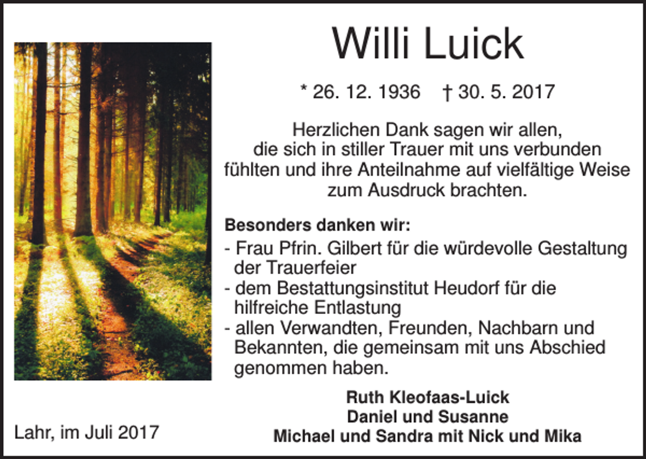 <p>Willi Luick<br />* 26. 12. 1936</p><p>† 30. 5. 2017</p><p>Herzlichen Dank sagen wir allen,<br />die sich in stiller Trauer mit uns verbunden<br />fühlten und ihre Anteilnahme auf vielfältige Weise<br />zum Ausdruck brachten.<br />Besonders danken wir:</p><p>- Frau Pfrin. Gilbert für die würdevolle Gestaltung<br />der Trauerfeier<br />- dem Bestattungsinstitut Heudorf für die<br />hilfreiche Entlastung<br />- allen Verwandten, Freunden, Nachbarn und<br />Bekannten, die gemeinsam mit uns Abschied<br />genommen haben.</p><p>Lahr, im Juli 2017</p><p>Ruth Kleofaas-Luick<br />Daniel und Susanne<br />Michael und Sandra mit Nick und Mika</p>