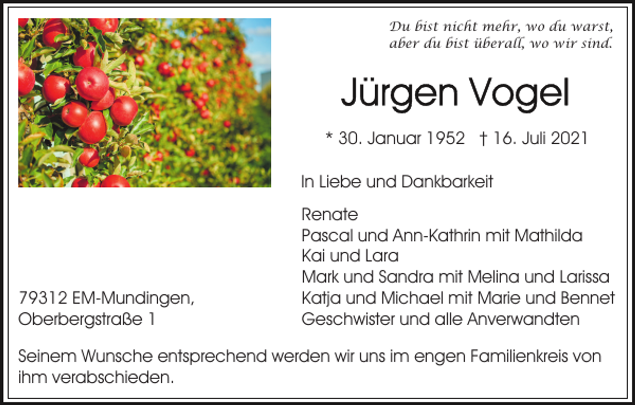 <p>Du bist nicht mehr, wo du warst,<br />aber du bist überall, wo wir sind.</p><p>* 30. Januar 1952 † 16. Juli 2021<br />In Liebe und Dankbarkeit</p><p>79312 EM-Mundingen,<br />Oberbergstraße 1</p><p>Renate<br />Pascal und Ann-Kathrin mit Mathilda<br />Kai und Lara<br />Mark und Sandra mit Melina und Larissa<br />Katja und Michael mit Marie und Bennet<br />Geschwister und alle Anverwandten</p><p>Seinem Wunsche entsprechend werden wir uns im engen Familienkreis von<br />ihm verabschieden.</p>