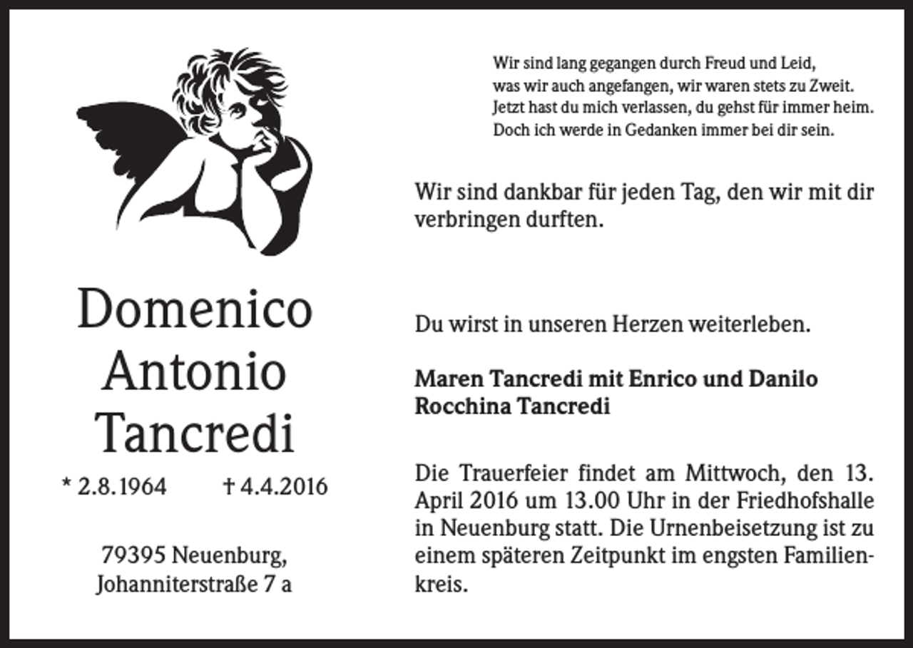 <p>Wir sind lang gegangen durch Freud und Leid,<br />was wir auch angefangen, wir waren stets zu Zweit.<br />Jetzt hast du mich verlassen, du gehst für immer heim.<br />Doch ich werde in Gedanken immer bei dir sein.</p><p>Wir sind dankbar für jeden Tag, den wir mit dir<br />verbringen durften.</p><p>Domenico<br />Antonio<br />Tancredi<br />* 2.8.1964</p><p>† 4.4.2016</p><p>79395 Neuenburg,<br />Johanniterstraße 7 a</p><p>Du wirst in unseren Herzen weiterleben.<br />Maren Tancredi mit Enrico und Danilo<br />Rocchina Tancredi<br />Die Trauerfeier findet am Mittwoch, den 13.<br />April 2016 um 13.00 Uhr in der Friedhofshalle<br />in Neuenburg statt. Die Urnenbeisetzung ist zu<br />einem späteren Zeitpunkt im engsten Familienkreis.</p>