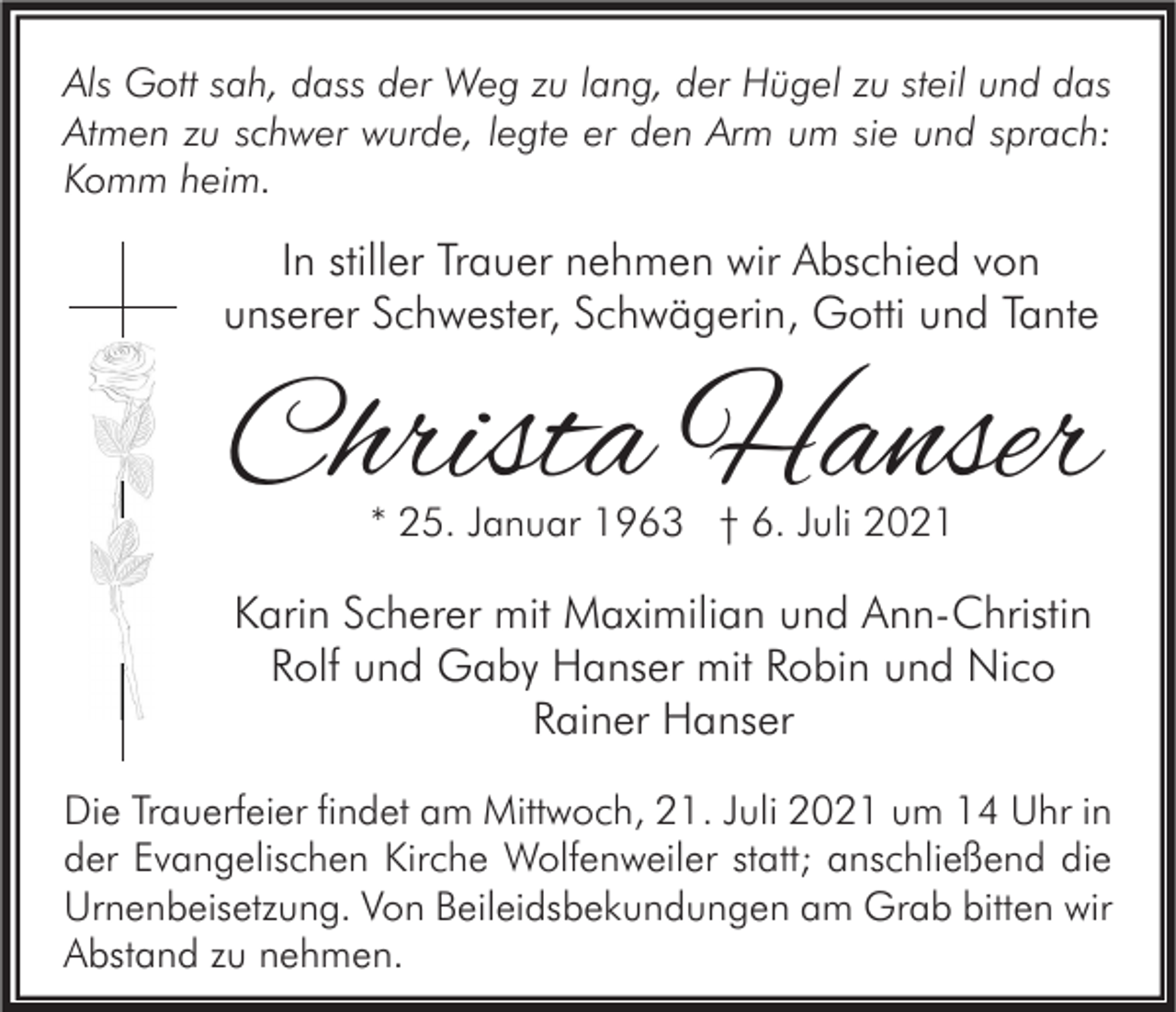 <p>Als Gott sah, dass der Weg zu lang, der Hügel zu steil und das<br />Atmen zu schwer wurde, legte er den Arm um sie und sprach:<br />Komm heim.</p><p>In stiller Trauer nehmen wir Abschied von<br />unserer Schwester, Schwägerin, Gotti und Tante</p><p>Christa Hanser<br />* 25. Januar 1963 † 6. Juli 2021</p><p>Karin Scherer mit Maximilian und Ann-Christin<br />Rolf und Gaby Hanser mit Robin und Nico<br />Rainer Hanser<br />Die Trauerfeier findet am Mittwoch, 21. Juli 2021 um 14 Uhr in<br />der Evangelischen Kirche Wolfenweiler statt; anschließend die<br />Urnenbeisetzung. Von Beileidsbekundungen am Grab bitten wir<br />Abstand zu nehmen.</p>