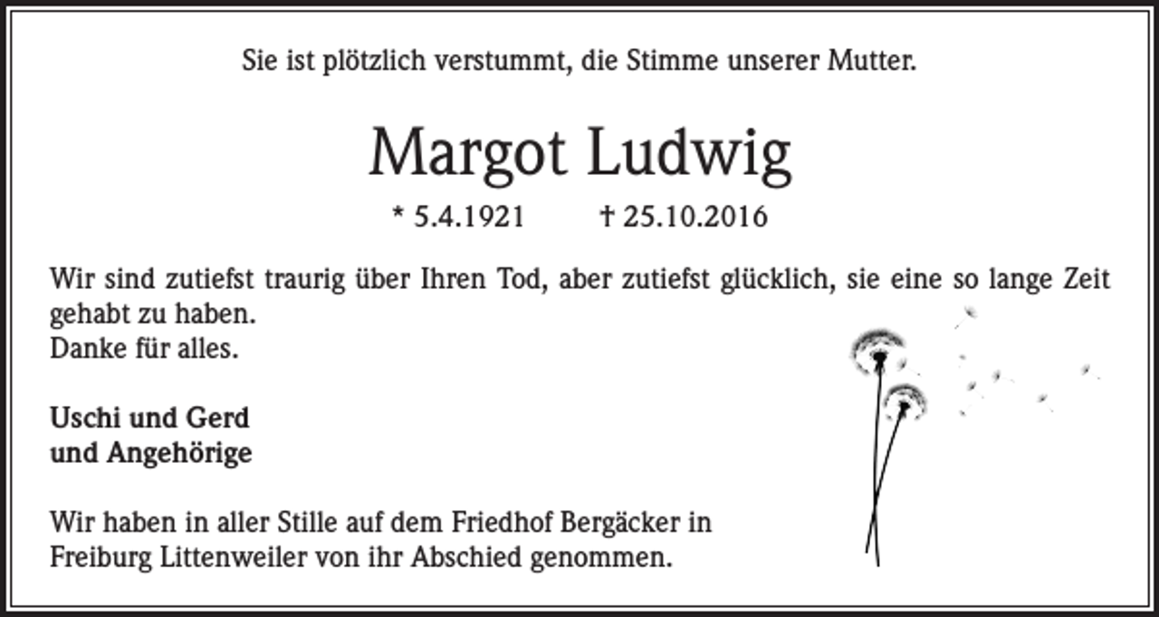 <p>Sie ist plötzlich verstummt, die Stimme unserer Mutter.</p><p>Margot Ludwig<br />* 5.4.1921</p><p>† 25.10.2016</p><p>Wir sind zutiefst traurig über Ihren Tod, aber zutiefst glücklich, sie eine so lange Zeit<br />gehabt zu haben.<br />Danke für alles.<br />Uschi und Gerd<br />und Angehörige<br />Wir haben in aller Stille auf dem Friedhof Bergäcker in<br />Freiburg Littenweiler von ihr Abschied genommen.</p>