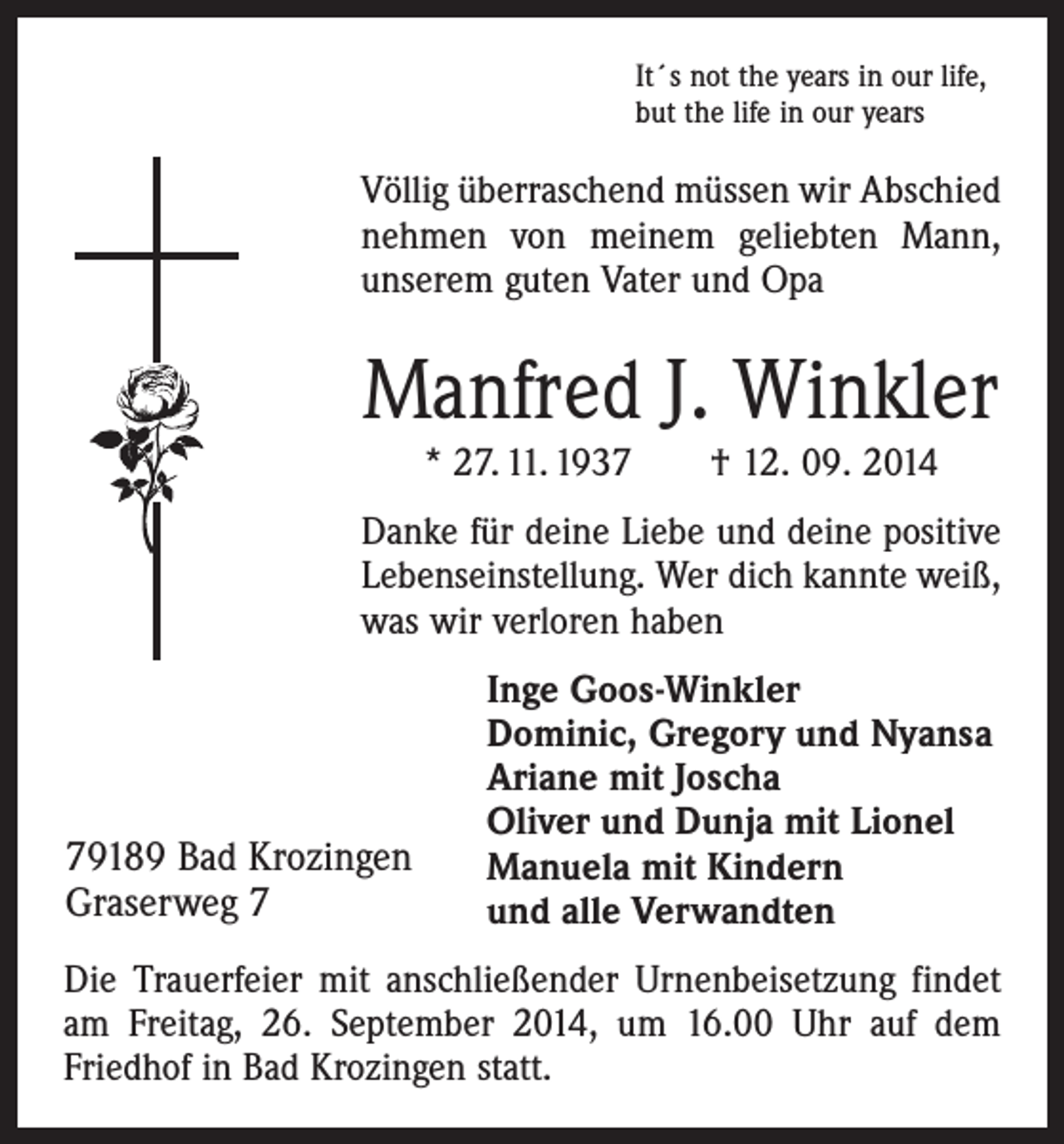 <p>It´s not the years in our life,<br />but the life in our years</p><p>Völlig überraschend müssen wir Abschied<br />nehmen von meinem geliebten Mann,<br />­unserem guten Vater und Opa</p><p>Manfred J. Winkler<br />* 27. 11. 1937 † 12. 09. 2014</p><p>Danke für deine Liebe und deine positive<br />Lebenseinstellung. Wer dich kannte weiß,<br />was wir verloren haben</p><p>79189 Bad Krozingen<br />Graserweg 7</p><p>Inge Goos-Winkler<br />Dominic, Gregory und Nyansa<br />Ariane mit Joscha<br />Oliver und Dunja mit Lionel<br />Manuela mit Kindern<br />und alle Verwandten</p><p>Die Trauerfeier mit anschließender Urnenbeisetzung ­findet<br />am Freitag, 26. September 2014, um 16.00 Uhr auf dem<br />­Friedhof in Bad Krozingen statt.</p>