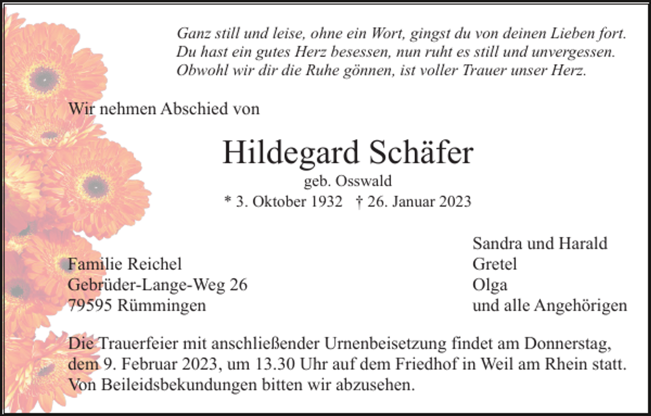 <p>Ganz still und leise, ohne ein Wort, gingst du von deinen Lieben fort.<br />Du hast ein gutes Herz besessen, nun ruht es still und unvergessen.<br />Obwohl wir dir die Ruhe gönnen, ist voller Trauer unser Herz.</p><p>Wir nehmen Abschied von</p><p>Hildegard Schäfer<br />geb. Osswald<br />* 3. Oktober 1932 † 26. Januar 2023</p><p>Familie Reichel<br />Gebrüder-Lange-Weg 26<br />79595 Rümmingen</p><p>Sandra und Harald<br />Gretel<br />Olga<br />und alle Angehörigen</p><p>Die Trauerfeier mit anschließender Urnenbeisetzung findet am Donnerstag,<br />dem 9. Februar 2023, um 13.30 Uhr auf dem Friedhof in Weil am Rhein statt.<br />Von Beileidsbekundungen bitten wir abzusehen.</p>