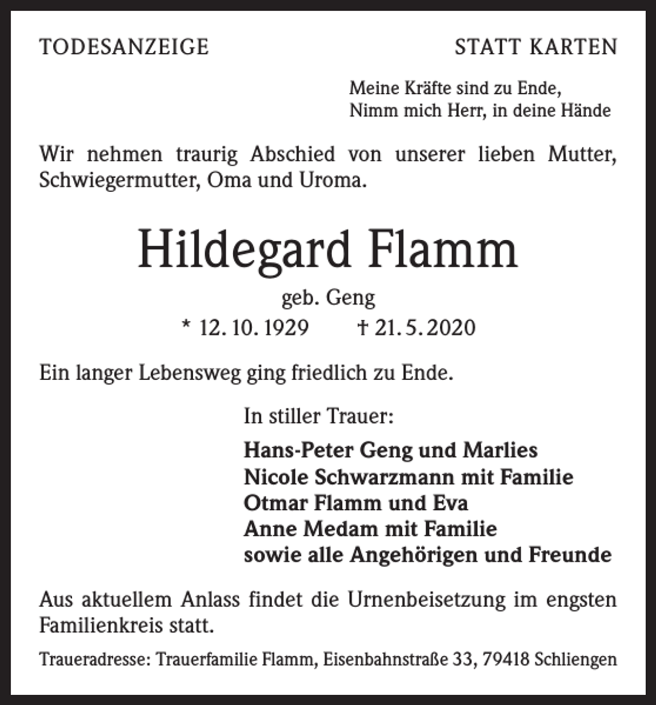 <p>TODESANZEIGE</p><p>STATT KARTEN<br />Meine Kräfte sind zu Ende,<br />Nimm mich Herr, in deine Hände</p><p>Wir nehmen traurig Abschied von unserer lieben Mutter,<br />Schwiegermutter, Oma und Uroma.</p><p>Hildegard Flamm<br />geb. Geng<br />* 12. 10. 1929 † 21. 5. 2020<br />Ein langer Lebensweg ging friedlich zu Ende.<br />In stiller Trauer:<br />Hans-Peter Geng und Marlies<br />Nicole Schwarzmann mit Familie<br />Otmar Flamm und Eva<br />Anne Medam mit Familie<br />sowie alle Angehörigen und Freunde<br />Aus aktuellem Anlass findet die Urnenbeisetzung im engsten<br />Familienkreis statt.<br />Traueradresse: Trauerfamilie Flamm, Eisenbahnstraße 33, 79418 Schliengen</p>