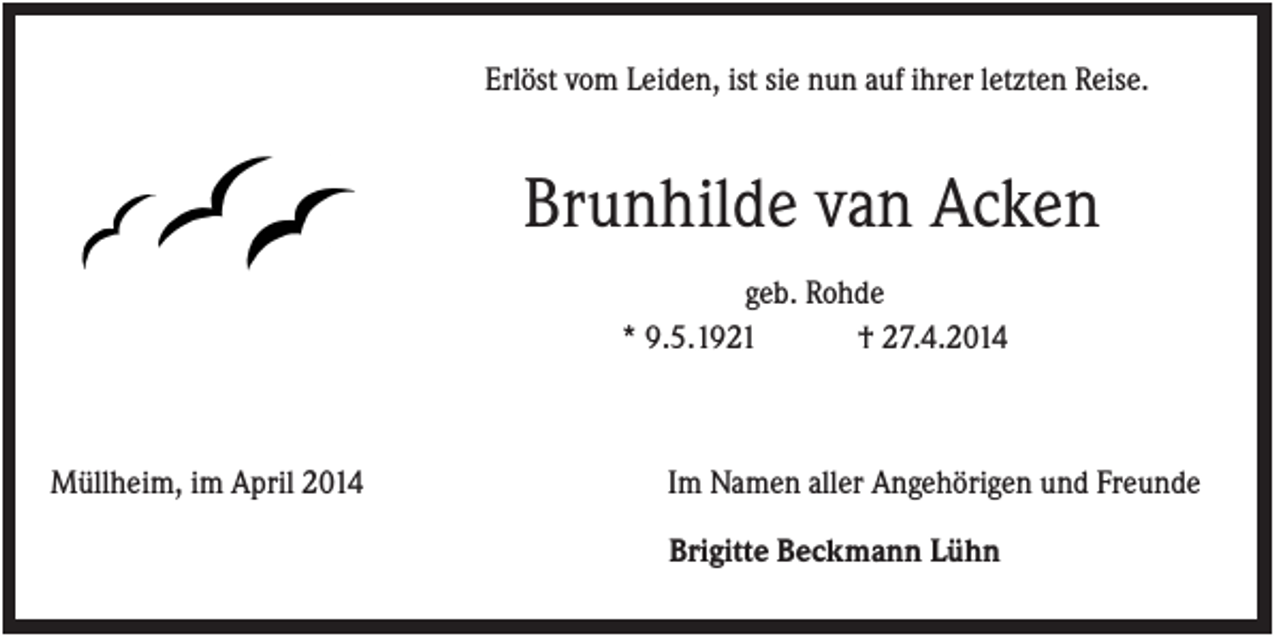 <p>Erlöst vom Leiden, ist sie nun auf ihrer letzten Reise.</p><p>Brunhilde van Acken<br />geb. Rohde<br />* 9.5.1921<br />† 27.4.2014</p><p>Müllheim, im April 2014</p><p>Im Namen aller Angehörigen und Freunde<br />Brigitte Beckmann Lühn</p>