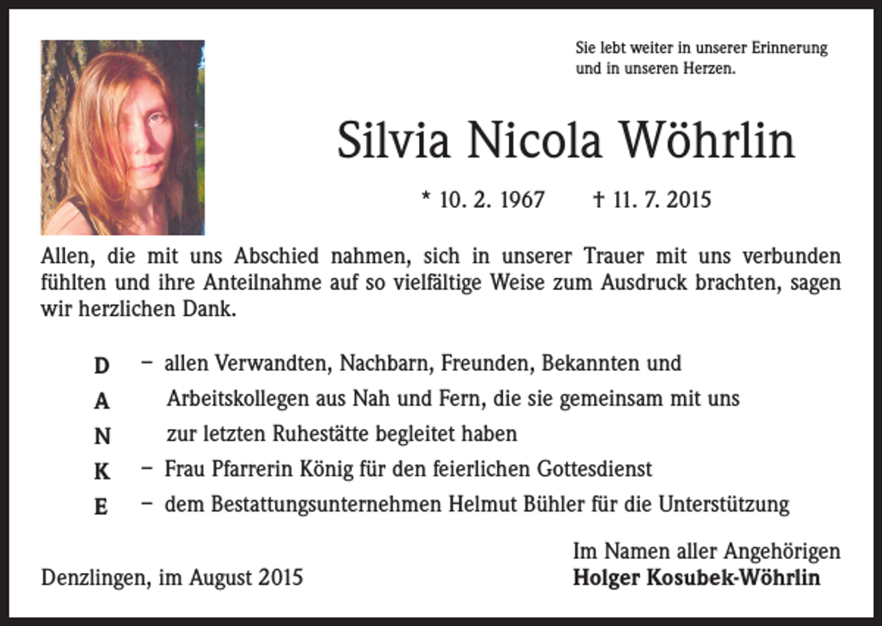 <p>Sie lebt weiter in unserer Erinnerung<br />und in unseren Herzen.</p><p>Silvia Nicola Wöhrlin<br />* 10. 2. 1967 † 11. 7. 2015<br />Allen, die mit uns Abschied nahmen, sich in unserer Trauer mit uns verbunden<br />­fühlten und ihre Anteilnahme auf so vielfältige Weise zum Ausdruck brachten, sagen<br />wir herzlichen Dank.<br />D<br />A<br />N<br />K<br />E</p><p>– allen Verwandten, Nachbarn, Freunden, Bekannten und<br />Arbeitskollegen aus Nah und Fern, die sie gemeinsam mit uns<br />zur letzten Ruhestätte begleitet haben<br />– Frau Pfarrerin König für den feierlichen Gottesdienst<br />– dem Bestattungsunternehmen Helmut Bühler für die Unterstützung</p><p>Denzlingen, im August 2015</p><p>Im Namen aller Angehörigen<br />Holger Kosubek-Wöhrlin</p>