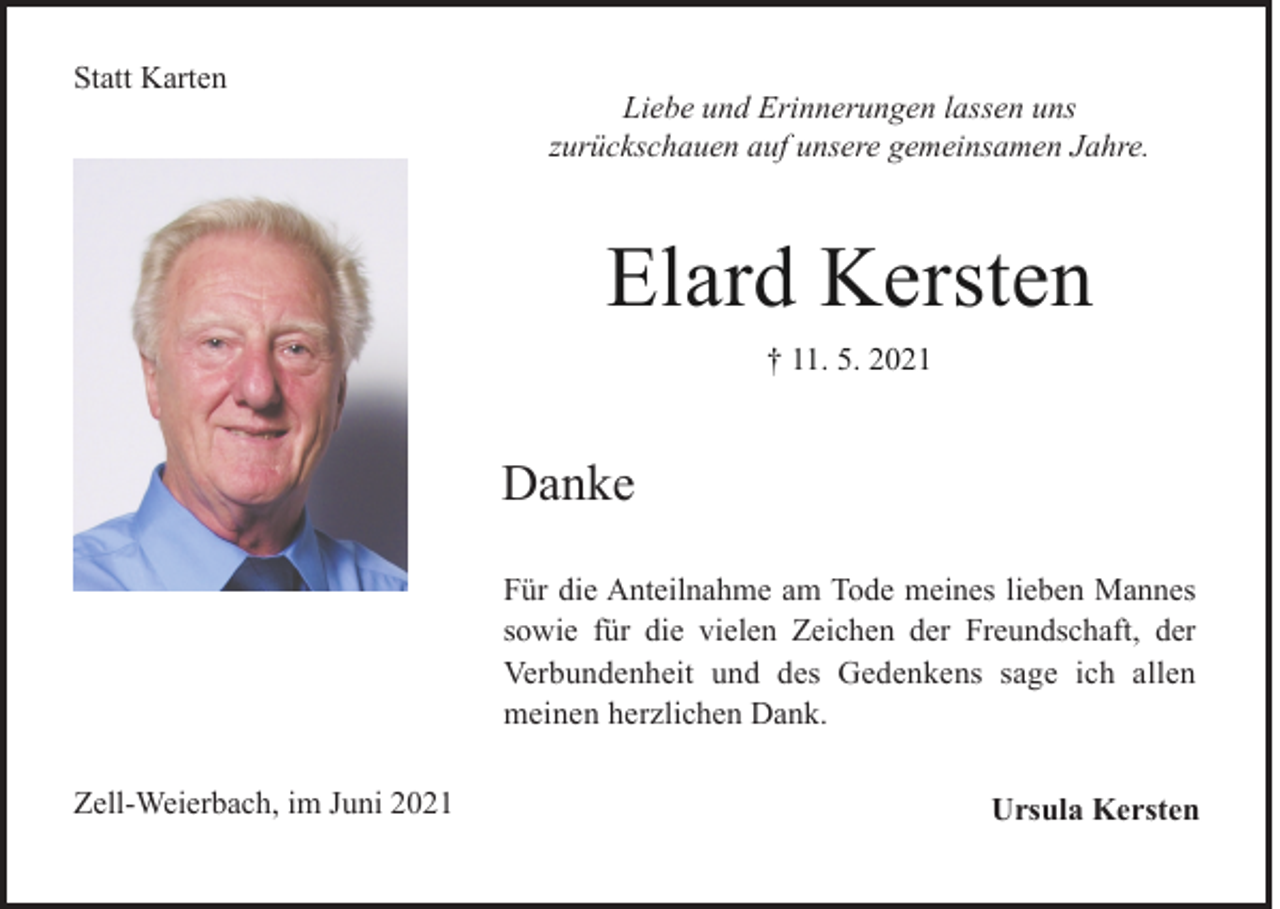 <p>Statt Karten</p><p>Liebe und Erinnerungen lassen uns<br />zurückschauen auf unsere gemeinsamen Jahre.</p><p>Elard Kersten<br />† 11. 5. 2021</p><p>Danke<br />Für die Anteilnahme am Tode meines lieben Mannes<br />sowie für die vielen Zeichen der Freundschaft, der<br />Verbundenheit und des Gedenkens sage ich allen<br />meinen herzlichen Dank.<br />Zell-Weierbach, im Juni 2021</p><p>Ursula Kersten</p>