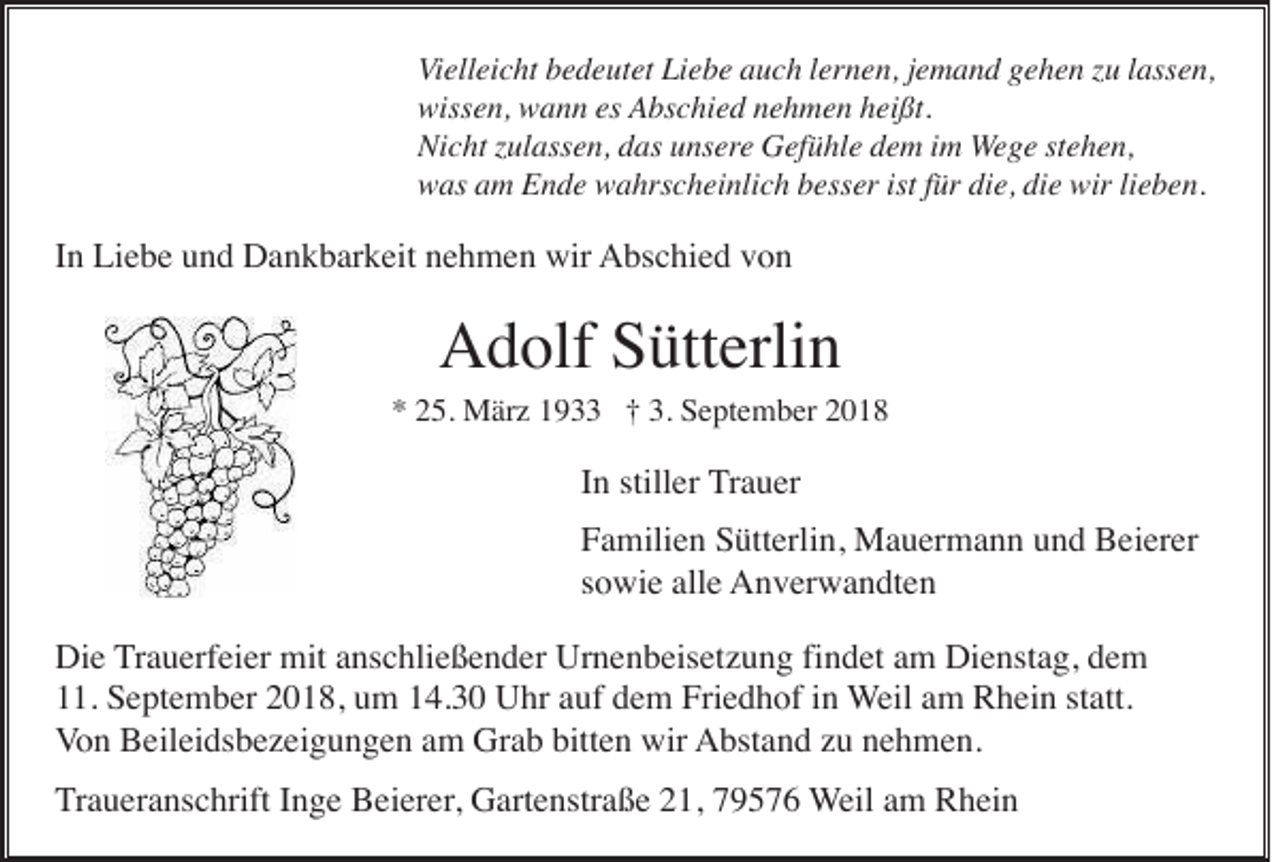 <p>Vielleicht bedeutet Liebe auch lernen, jemand gehen zu lassen,<br />wissen, wann es Abschied nehmen heißt.<br />Nicht zulassen, das unsere Gefühle dem im Wege stehen,<br />was am Ende wahrscheinlich besser ist für die, die wir lieben.</p><p>In Liebe und Dankbarkeit nehmen wir Abschied von</p><p>Adolf Sütterlin<br />* 25. März 1933 † 3. September 2018</p><p>In stiller Trauer<br />Familien Sütterlin, Mauermann und Beierer<br />sowie alle Anverwandten<br />Die Trauerfeier mit anschließender Urnenbeisetzung findet am Dienstag, dem<br />11. September 2018, um 14.30 Uhr auf dem Friedhof in Weil am Rhein statt.<br />Von Beileidsbezeigungen am Grab bitten wir Abstand zu nehmen.<br />Traueranschrift Inge Beierer, Gartenstraße 21, 79576 Weil am Rhein</p>