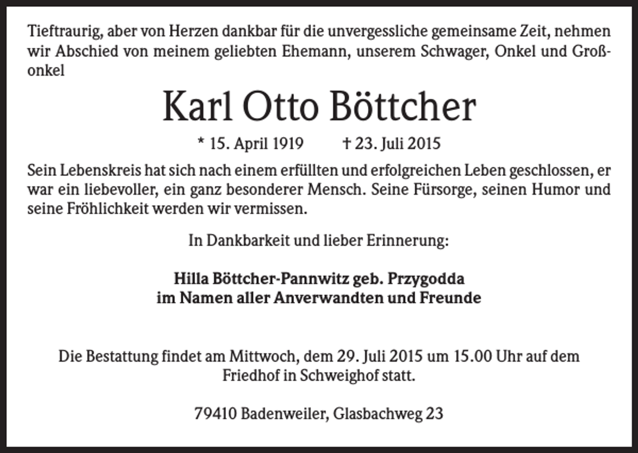 <p>Tieftraurig, aber von Herzen dankbar für die unvergessliche gemeinsame Zeit, nehmen<br />wir Abschied von meinem geliebten Ehemann, unserem Schwager, Onkel und Großonkel</p><p>Karl Otto Böttcher<br />* 15. April 1919</p><p>† 23. Juli 2015</p><p>Sein Lebenskreis hat sich nach einem erfüllten und erfolgreichen Leben geschlossen, er<br />war ein liebevoller, ein ganz besonderer Mensch. Seine Fürsorge, seinen Humor und<br />seine Fröhlichkeit werden wir vermissen.<br />In Dankbarkeit und lieber Erinnerung:<br />Hilla Böttcher-Pannwitz geb. Przygodda<br />im Namen aller Anverwandten und Freunde<br />Die Bestattung findet am Mittwoch, dem 29. Juli 2015 um 15.00 Uhr auf dem<br />Friedhof in Schweighof statt.<br />79410 Badenweiler, Glasbachweg 23</p>