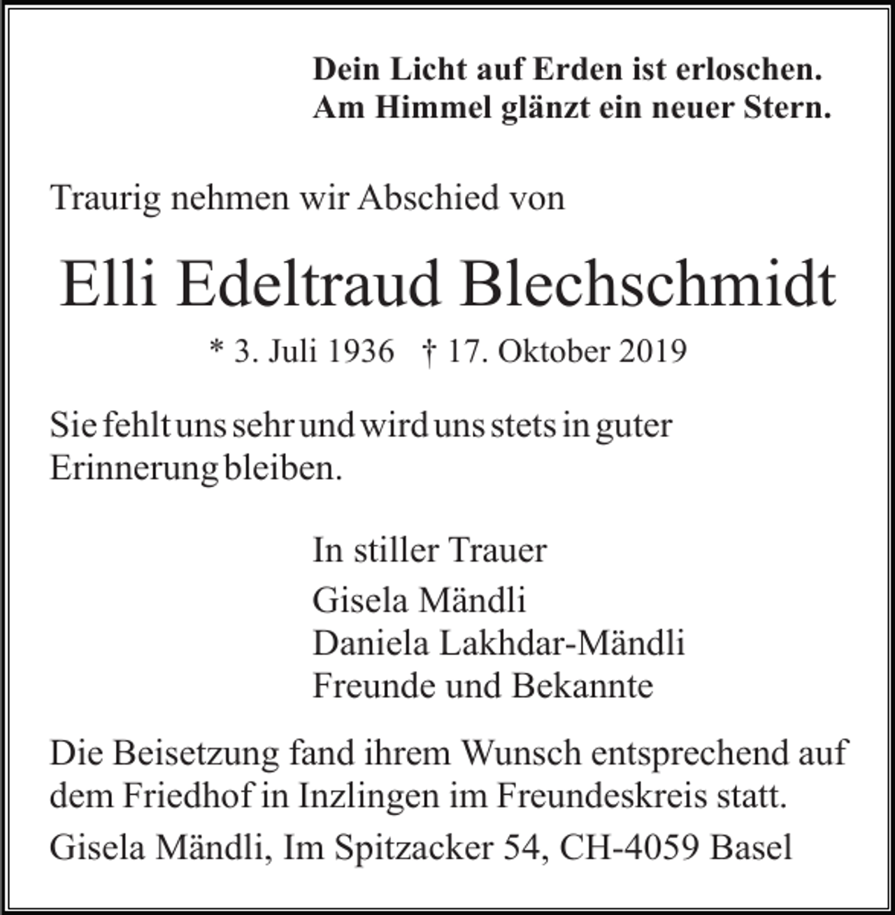 <p>Dein Licht auf Erden ist erloschen.<br />Am Himmel glänzt ein neuer Stern.</p><p>Traurig nehmen wir Abschied von</p><p>Elli Edeltraud Blechschmidt<br />* 3. Juli 1936 † 17. Oktober 2019</p><p>Sie fehlt uns sehr und wird uns stets in guter<br />Erinnerung bleiben.<br />In stiller Trauer<br />Gisela Mändli<br />Daniela Lakhdar-Mändli<br />Freunde und Bekannte<br />Die Beisetzung fand ihrem Wunsch entsprechend auf<br />dem Friedhof in Inzlingen im Freundeskreis statt.<br />Gisela Mändli, Im Spitzacker 54, CH-4059 Basel</p>