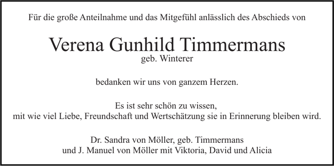 <p>Für die große Anteilnahme und das Mitgefühl anlässlich des Abschieds von</p><p>Verena Gunhild Timmermans<br />geb. Winterer</p><p>bedanken wir uns von ganzem Herzen.<br />Es ist sehr schön zu wissen,<br />mit wie viel Liebe, Freundschaft und Wertschätzung sie in Erinnerung bleiben wird.<br />Dr. Sandra von Möller, geb. Timmermans<br />und J. Manuel von Möller mit Viktoria, David und Alicia</p>