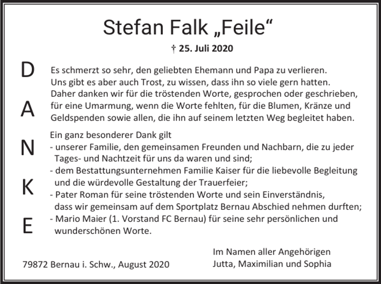 <p>Stefan Falk „Feile“<br />† 25. Juli 2020</p><p>D<br />A<br />N<br />K<br />E</p><p>Es schmerzt so sehr, den geliebten Ehemann und Papa zu verlieren.<br />Uns gibt es aber auch Trost, zu wissen, dass ihn so viele gern hatten.<br />Daher danken wir für die tröstenden Worte, gesprochen oder geschrieben,<br />für eine Umarmung, wenn die Worte fehlten, für die Blumen, Kränze und<br />Geldspenden sowie allen, die ihn auf seinem letzten Weg begleitet haben.<br />Ein ganz besonderer Dank gilt<br />- unserer Familie, den gemeinsamen Freunden und Nachbarn, die zu jeder<br />Tages- und Nachtzeit für uns da waren und sind;<br />- dem Bestattungsunternehmen Familie Kaiser für die liebevolle Begleitung<br />und die würdevolle Gestaltung der Trauerfeier;<br />- Pater Roman für seine tröstenden Worte und sein Einverständnis,<br />dass wir gemeinsam auf dem Sportplatz Bernau Abschied nehmen durften;<br />- Mario Maier (1. Vorstand FC Bernau) für seine sehr persönlichen und<br />wunderschönen Worte.</p><p>79872 Bernau i. Schw., August 2020</p><p>Im Namen aller Angehörigen<br />Jutta, Maximilian und Sophia</p>