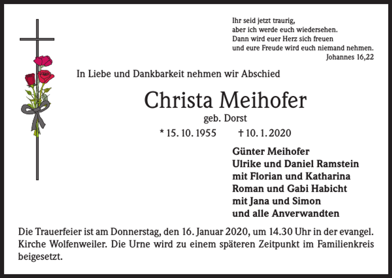 <p>Ihr seid jetzt traurig,<br />aber ich werde euch wiedersehen.<br />Dann wird euer Herz sich freuen<br />und eure Freude wird euch niemand nehmen.</p><p>Johannes 16,22</p><p>In Liebe und Dankbarkeit nehmen wir Abschied</p><p>Christa Meihofer<br />geb. Dorst<br />* 15. 10. 1955 † 10. 1. 2020</p><p>Günter Meihofer<br />Ulrike und Daniel Ramstein<br />mit Florian und Katharina<br />Roman und Gabi Habicht<br />mit Jana und Simon<br />und alle Anverwandten<br />Die Trauerfeier ist am Donnerstag, den 16. Januar 2020, um 14.30 Uhr in der ­evangel.<br />Kirche Wolfenweiler. Die Urne wird zu einem späteren Zeitpunkt im Familienkreis<br />beigesetzt.</p>
