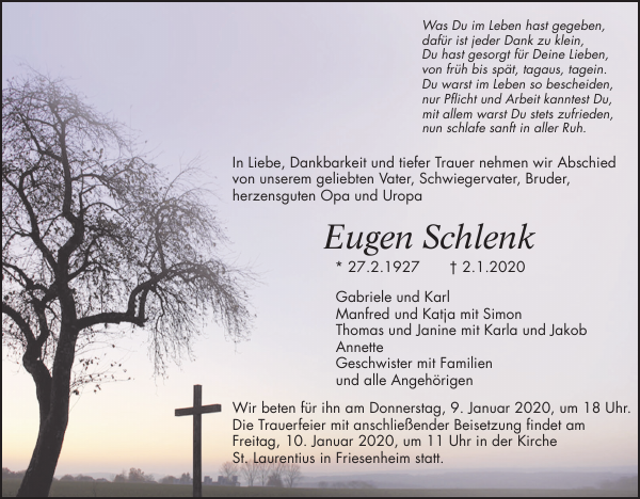 <p>Was Du im Leben hast gegeben,<br />dafür ist jeder Dank zu klein,<br />Du hast gesorgt für Deine Lieben,<br />von früh bis spät, tagaus, tagein.<br />Du warst im Leben so bescheiden,<br />nur Pflicht und Arbeit kanntest Du,<br />mit allem warst Du stets zufrieden,<br />nun schlafe sanft in aller Ruh.</p><p>In Liebe, Dankbarkeit und tiefer Trauer nehmen wir Abschied<br />von unserem geliebten Vater, Schwiegervater, Bruder,<br />herzensguten Opa und Uropa</p><p>Eugen Schlenk<br />* 27.2.1927</p><p>† 2.1.2020</p><p>Gabriele und Karl<br />Manfred und Katja mit Simon<br />Thomas und Janine mit Karla und Jakob<br />Annette<br />Geschwister mit Familien<br />und alle Angehörigen<br />Wir beten für ihn am Donnerstag, 9. Januar 2020, um 18 Uhr.<br />Die Trauerfeier mit anschließender Beisetzung findet am<br />Freitag, 10. Januar 2020, um 11 Uhr in der Kirche<br />St. Laurentius in Friesenheim statt.</p>