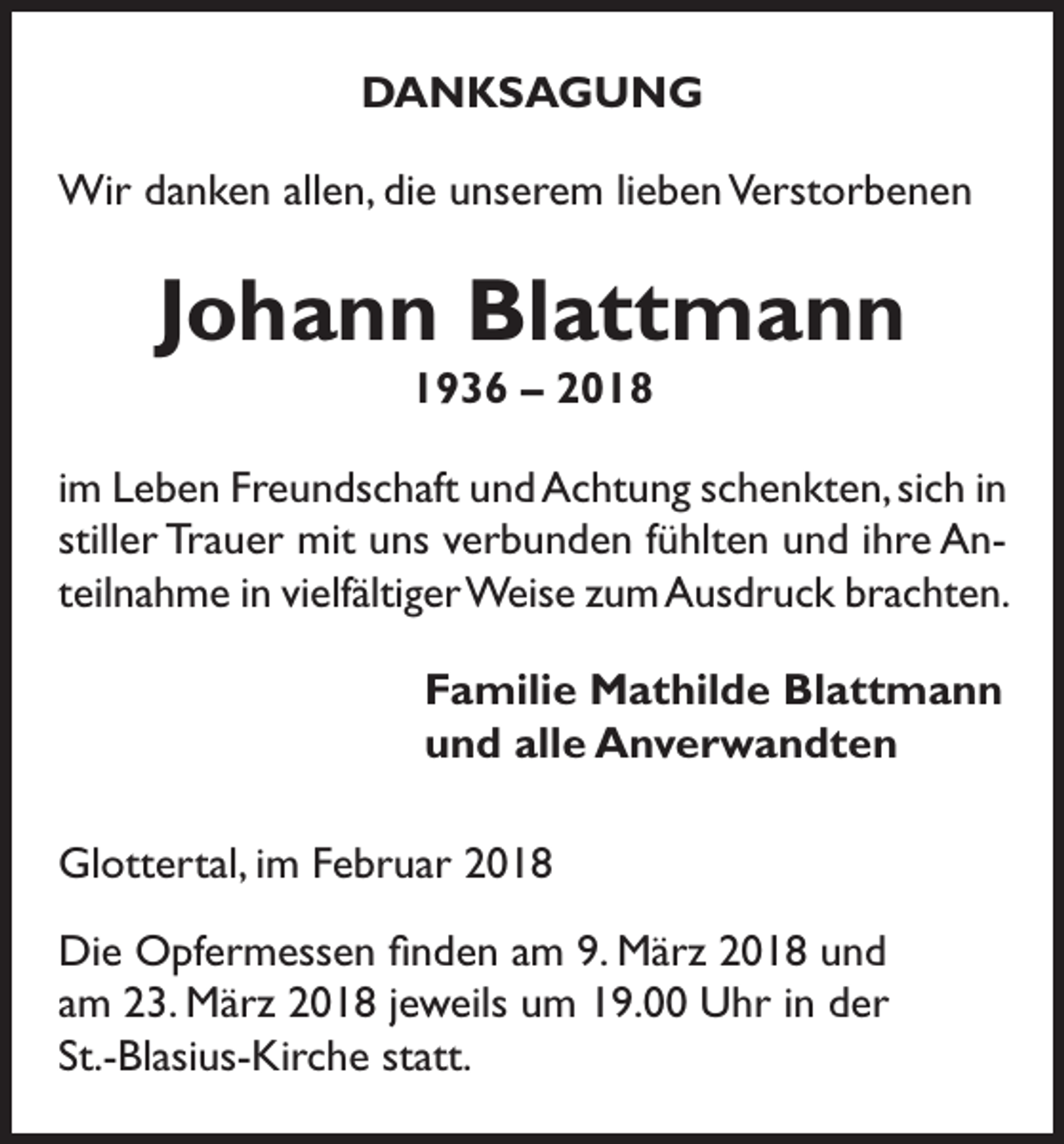 <p>DANKSAGUNG<br />Wir danken allen, die unserem lieben Verstorbenen</p><p>Johann Blattmann<br />1936 – 2018<br />im Leben Freundschaft und Achtung schenkten, sich in<br />stiller Trauer mit uns verbunden fühlten und ihre Anteilnahme in vielfältiger Weise zum Ausdruck brachten.<br />Familie Mathilde Blattmann<br />und alle Anverwandten<br />Glottertal, im Februar 2018<br />Die Opfermessen finden am 9. März 2018 und<br />am 23. März 2018 jeweils um 19.00 Uhr in der<br />St.-Blasius-Kirche statt.</p>