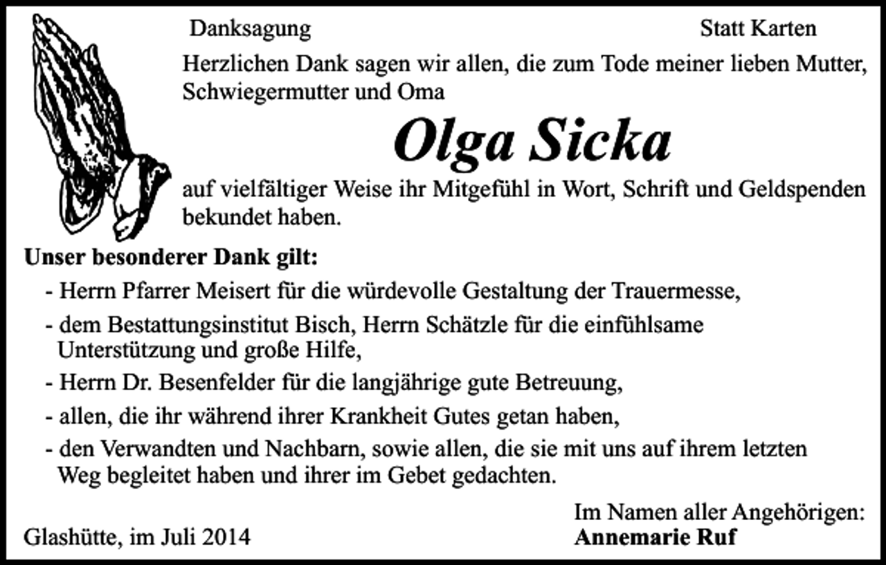 <p>Danksagung<br />Statt Karten<br />Herzlichen Dank sagen wir allen, die zum Tode meiner lieben Mutter,<br />Schwiegermutter und Oma</p><p>Olga Sicka</p><p>auf vielfältiger Weise ihr Mitgefühl in Wort, Schrift und Geldspenden<br />bekundet haben.<br />Unser besonderer Dank gilt:<br />- Herrn Pfarrer Meisert für die würdevolle Gestaltung der Trauermesse,<br />- dem Bestattungsinstitut Bisch, Herrn Schätzle für die einfühlsame<br />Unterstützung und große Hilfe,<br />- Herrn Dr. Besenfelder für die langjährige gute Betreuung,<br />- allen, die ihr während ihrer Krankheit Gutes getan haben,<br />- den Verwandten und Nachbarn, sowie allen, die sie mit uns auf ihrem letzten<br />Weg begleitet haben und ihrer im Gebet gedachten.<br />Glashütte, im Juli 2014</p><p>Im Namen aller Angehörigen:<br />Annemarie Ruf</p>