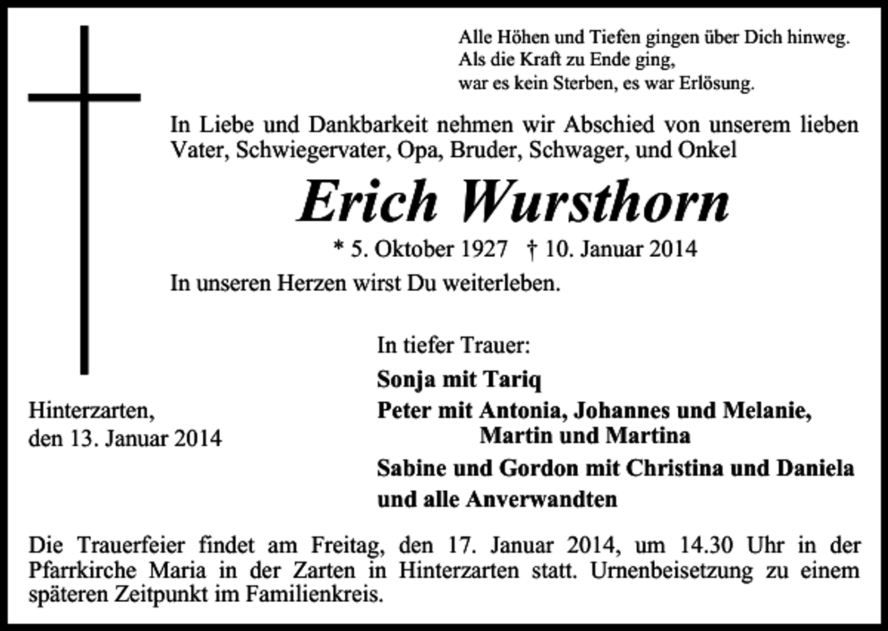 <p>Alle Höhen und Tiefen gingen über Dich hinweg.<br />Als die Kraft zu Ende ging,<br />war es kein Sterben, es war Erlösung.</p><p>In Liebe und Dankbarkeit nehmen wir Abschied von unserem lieben<br />Vater, Schwiegervater, Opa, Bruder, Schwager, und Onkel</p><p>Erich Wursthorn</p><p>* 5. Oktober 1927 † 10. Januar 2014<br />In unseren Herzen wirst Du weiterleben.</p><p>Hinterzarten,<br />den 13. Januar 2014</p><p>In tiefer Trauer:<br />Sonja mit Tariq<br />Peter mit Antonia, Johannes und Melanie,<br />Martin und Martina<br />Sabine und Gordon mit Christina und Daniela<br />und alle Anverwandten</p><p>Die Trauerfeier findet am Freitag, den 17. Januar 2014, um 14.30 Uhr in der<br />Pfarrkirche Maria in der Zarten in Hinterzarten statt. Urnenbeisetzung zu einem<br />späteren Zeitpunkt im Familienkreis.</p>