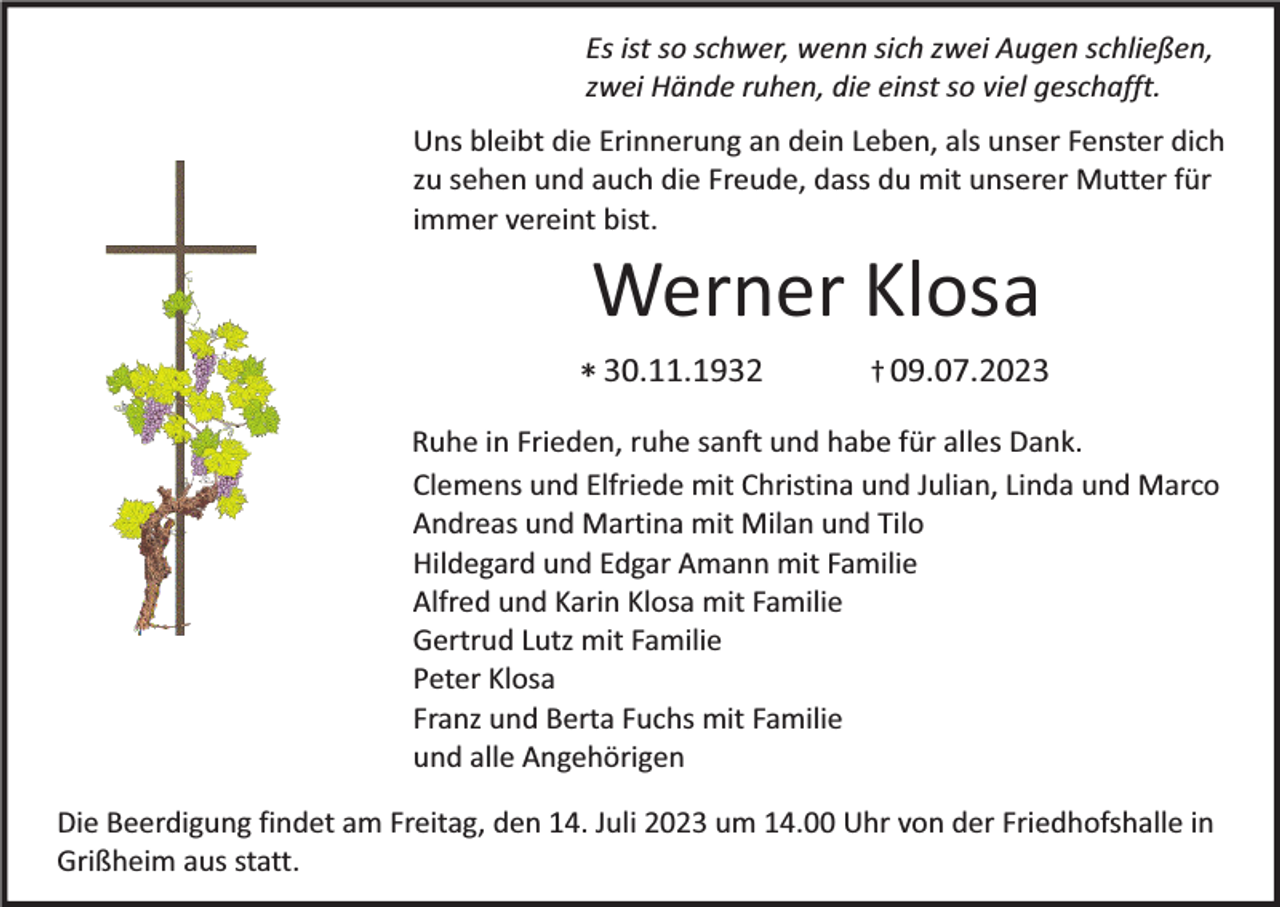 <p>Es ist so schwer, wenn sich zwei Augen schließen,<br />zwei Hände ruhen, die einst so viel geschafft.<br />Uns bleibt die Erinnerung an dein Leben, als unser Fenster dich<br />zu sehen und auch die Freude, dass du mit unserer Mutter für<br />immer vereint bist.</p><p>Werner Klosa</p><p>* 30.11.1932</p><p>† 09.07.2023</p><p>Ruhe in Frieden, ruhe sanft und habe für alles Dank.<br />Clemens und Elfriede mit Christina und Julian, Linda und Marco<br />Andreas und Martina mit Milan und Tilo<br />Hildegard und Edgar Amann mit Familie<br />Alfred und Karin Klosa mit Familie<br />Gertrud Lutz mit Familie<br />Peter Klosa<br />Franz und Berta Fuchs mit Familie<br />und alle Angehörigen</p><p>Die Beerdigung findet am Freitag, den 14. Juli 2023 um 14.00 Uhr von der Friedhofshalle in<br />Grißheim aus statt.</p>